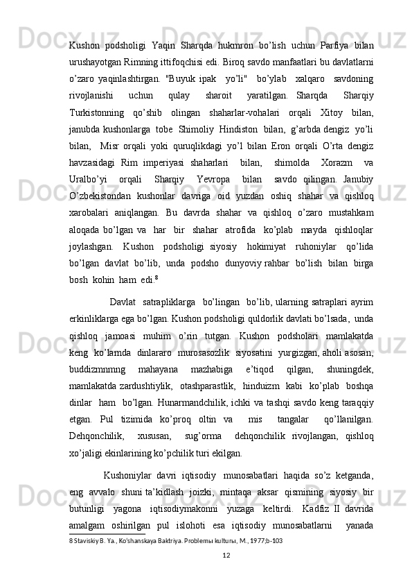 Kushon   podsholigi   Yaqin   Sharqda   hukmron   bo’lish   uchun   Parfiya   bilan
urushayotgan Rimning ittifoqchisi edi. Biroq savdo manfaatlari bu davlatlarni
o’zaro   yaqinlashtirgan.   "Buyuk   ipak     yo’li"     bo’ylab     xalqaro     savdoning
rivojlanishi     uchun     qulay     sharoit     yaratilgan.   Sharqda     Sharqiy
Turkistonning     qo’shib     olingan     shaharlar-vohalari     orqali     Xitoy     bilan,
janubda kushonlarga  tobe  Shimoliy  Hindiston  bilan,  g’arbda dengiz  yo’li
bilan,     Misr   orqali   yoki   quruqlikdagi   yo’l   bilan   Eron   orqali   O’rta   dengiz
havzasidagi   Rim   imperiyasi   shaharlari     bilan,     shimolda     Xorazm     va
Uralbo’yi     orqali     Sharqiy     Yevropa     bilan     savdo   qilingan.   Janubiy
O’zbekistondan   kushonlar   davriga   oid   yuzdan   oshiq   shahar   va   qishloq
xarobalari   aniqlangan.   Bu   davrda   shahar   va   qishloq   o’zaro   mustahkam
aloqada   bo’lgan   va     har     bir     shahar     atrofida     ko’plab     mayda     qishloqlar
joylashgan.     Kushon     podsholigi   siyosiy     hokimiyat     ruhoniylar     qo’lida
bo’lgan   davlat   bo’lib,   unda   podsho   dunyoviy rahbar   bo’lish   bilan   birga
bosh  kohin  ham  edi. 8
  
              Davlat     satrapliklarga     bo’lingan     bo’lib,  ularning  satraplari   ayrim
erkinliklarga ega bo’lgan. Kushon podsholigi quldorlik davlati bo’lsada,  unda
qishloq     jamoasi     muhim     o’rin     tutgan.     Kushon     podsholari     mamlakatda
keng   ko’lamda   dinlararo   murosasozlik   siyosatini   yurgizgan, aholi asosan,
buddizmnmng     mahayana     mazhabiga     e’tiqod     qilgan,     shuningdek,
mamlakatda zardushtiylik,   otashparastlik,    hinduizm    kabi    ko’plab    boshqa
dinlar    ham    bo’lgan.  Hunarmandchilik,  ichki   va  tashqi   savdo  keng  taraqqiy
etgan.   Pul   tizimida   ko’proq   oltin   va     mis     tangalar     qo’llanilgan.
Dehqonchilik,     xususan,     sug’orma     dehqonchilik   rivojlangan,   qishloq
xo’jaligi ekinlarining ko’pchilik turi ekilgan. 
       Kushoniylar  davri  iqtisodiy   munosabatlari  haqida  so’z  ketganda,
eng   avvalo   shuni ta’kidlash   joizki,   mintaqa   aksar   qismining   siyosiy   bir
butunligi     yagona     iqtisodiymakonni     yuzaga     keltirdi.     Kadfiz   II   davrida
amalgam   oshirilgan   pul   islohoti   esa   iqtisodiy   munosabatlarni     yanada
8  Staviskiy B. Ya., Koʻshanskaya Baktriya. Problem ы  kultur ы , M., 1977; b-103
                                                                                          12 