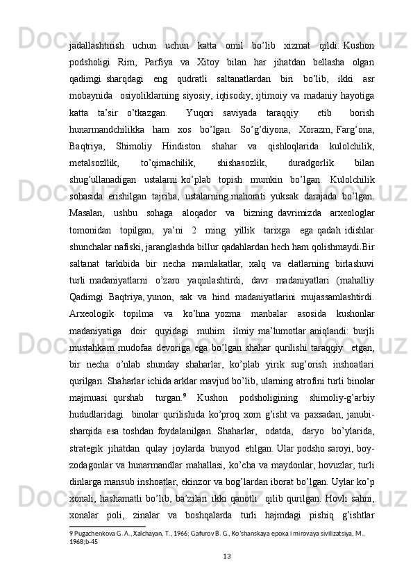 jadallashtirish     uchun     uchun     katta     omil     bo’lib     xizmat     qildi.   Kushon
podsholigi     Rim,     Parfiya     va     Xitoy     bilan     har     jihatdan     bellasha     olgan
qadimgi   sharqdagi     eng     qudratli     saltanatlardan     biri     bo’lib,     ikki     asr
mobaynida     osiyoliklarning   siyosiy,   iqtisodiy,   ijtimoiy   va   madaniy   hayotiga
katta   ta’sir   o’tkazgan.     Yuqori   saviyada   taraqqiy     etib     borish
hunarmandchilikka     ham     xos     bo’lgan.     So’g’diyona,     Xorazm,   Farg’ona,
Baqtriya,     Shimoliy     Hindiston     shahar     va     qishloqlarida     kulolchilik,
metalsozllik,     to’qimachilik,     shishasozlik,     duradgorlik     bilan
shug’ullanadigan     ustalarni   ko’plab     topish     mumkin     bo’lgan.     Kulolchilik
sohasida  erishilgan  tajriba,  ustalarning mahorati  yuksak  darajada  bo’lgan.
Masalan,     ushbu     sohaga     aloqador     va     bizning   davrimizda     arxeologlar
tomonidan     topilgan,     ya’ni     2     ming     yillik     tarixga     ega   qadah   idishlar
shunchalar nafiski, jaranglashda billur qadahlardan hech ham qolishmaydi.Bir
saltanat   tarkibida   bir   necha   mamlakatlar,   xalq   va   elatlarning   birlashuvi
turli   madaniyatlarni     o’zaro     yaqinlashtirdi,     davr     madaniyatlari     (mahalliy
Qadimgi  Baqtriya, yunon,  sak  va  hind  madaniyatlarini  mujassamlashtirdi.
Arxeologik     topilma     va     ko’hna   yozma     manbalar     asosida     kushonlar
madaniyatiga     doir     quyidagi     muhim     ilmiy   ma’lumotlar   aniqlandi:   burjli
mustahkam   mudofaa   devoriga   ega   bo’lgan   shahar   qurilishi   taraqqiy     etgan,
bir   necha   o’nlab   shunday   shaharlar,   ko’plab   yirik   sug’orish   inshoatlari
qurilgan. Shaharlar ichida arklar mavjud bo’lib, ularning atrofini turli binolar
majmuasi   qurshab     turgan. 9
    Kushon     podsholigining     shimoliy-g’arbiy
hududlaridagi     binolar   qurilishida   ko’proq   xom   g’isht   va   paxsadan,   janubi-
sharqida   esa   toshdan   foydalanilgan.   Shaharlar,     odatda,     daryo     bo’ylarida,
strategik  jihatdan  qulay  joylarda  bunyod  etilgan. Ular podsho saroyi, boy-
zodagonlar  va hunarmandlar  mahallasi,  ko’cha va maydonlar, hovuzlar, turli
dinlarga mansub inshoatlar, ekinzor va bog’lardan iborat bo’lgan. Uylar ko’p
xonali,   hashamatli   bo’lib,   ba’zilari   ikki   qanotli     qilib   qurilgan.   Hovli   sahni,
xonalar   poli,   zinalar   va   boshqalarda   turli   hajmdagi   pishiq   g’ishtlar
9  Pugachenkova G. A., Xalchayan, T., 1966; Gafurov B. G., Koʻshanskaya epoxa i mirovaya sivilizatsiya, M., 
1968;b-45
                                                                                          13 