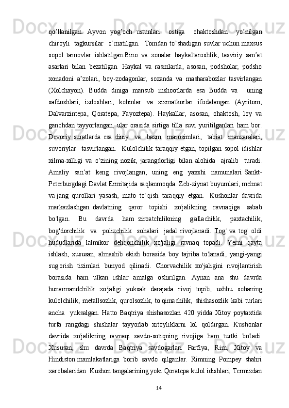 qo’llanilgan.   Ayvon   yog’och   ustunlari     ostiga     ohaktoshdan     yo’nilgan
chiroyli    tagkursilar    o’rnatilgan.   Tomdan to’shadigan  suvlar  uchun maxsus
sopol   tarnovlar   ishlatilgan.Bino   va   xonalar   haykaltaroshlik,   tasviriy   san atʼ
asarlari   bilan   bezatilgan.   Haykal   va   rasmlarda,   asosan,   podsholar,   podsho
xonadoni   a’zolari,   boy-zodagonlar,   sozanda   va   masharabozlar   tasvirlangan
(Xolchayon).   Budda   diniga   mansub   inshootlarda   esa   Budda   va     uning
safdoshlari,     izdoshlari,     kohinlar     va     xizmatkorlar     ifodalangan     (Ayritom,
Dalvarzintepa,  Qoratepa,  Fayoztepa).  Haykallar,  asosan,  ohaktosh,  loy  va
ganchdan   tayyorlangan,   ular   orasida   sirtiga   tilla   suvi   yuritilganlari   ham   bor.
Devoriy   suratlarda   esa   diniy     va     bazm     marosimlari,     tabiat     manzaralari,
suvoriylar     tasvirlangan.     Kulolchilik   taraqqiy   etgan,   topilgan   sopol   idishlar
xilma-xilligi   va   o’zining   nozik,   jarangdorligi   bilan   alohida     ajralib     turadi.
Amaliy     san’at     keng     rivojlangan,     uning     eng     yaxshi     namunalari   Sankt-
Peterburgdagi Davlat Ermitajida saqlanmoqda. Zeb-ziynat buyumlari, mehnat
va jang  qurollari  yasash,  mato  to’qish  taraqqiy  etgan.   Kushonlar  davrida
markazlashgan   davlatning     qaror     topishi     xo'jalikning     ravnaqiga     sabab
bo'lgan.     Bu     davrda     ham   ziroatchilikning     g'allachilik,     paxtachilik,
bog'dorchilik     va     polizchilik     sohalari     jadal   rivojlanadi.   Tog'   va   tog'   oldi
hududlarida   lalmikor   dehqonchilik   xo'jaligi   ravnaq   topadi.   Yerni   qayta
ishlash,   xususan,   almashib   ekish   borasida   boy   tajriba   to'lanadi,   yangi-yangi
sug'orish   tizimlari   bunyod   qilinadi.   Chorvachilik   xo'jaligini   rivojlantirish
borasida   ham   ulkan   ishlar   amalga   oshirilgan.   Aynan   ana   shu   davrda
hunarmandchilik   xo'jaligi   yuksak   darajada   rivoj   topib,   ushbu   sohaning
kulolchilik,   metallsozlik,   qurolsozlik,   to'qimachilik,   shishasozlik   kabi   turlari
ancha     yuksalgan.   Hatto   Baqtriya   shishasozlari   420   yidda   Xitoy   poytaxtida
turfa   rangdagi   shishalar   tayyorlab   xitoyliklarni   lol   qoldirgan.   Kushonlar
davrida   xo'jalikning   ravnaqi   savdo-sotiqning   rivojiga   ham   turtki   bo'ladi.
Xususan,     shu     davrda     Baqtriya     savdogarlari     Parfiya,     Rim,     Xitoy     va
Hindiston mamlakatlariga  borib  savdo  qilganlar.  Rimning  Pompey  shahri
xarobalaridan  Kushon tangalarining yoki Qoratepa kulol idishlari, Termizdan
                                                                                          14 