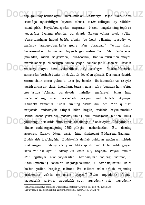 topilgan   may   hamda   ayshu   ishrat   xudolari     Vakxoniya,     tag'in     Vakx-Bolus
sharafiga     uyushtirilgan     bayram     sahnasi     tasviri   solingan     loy     idishlar,
shuningdek,     Hayitobodtepadan     imperator     Neron     tangalarining   topilishi
yuqoridagi     fikrning     isbotidir.     Bu     davrda     Surxon    vohasi     savdo     yo'llari
o'zaro  tutashgan     hudud     bo'lib,     albatta,     bu     holat     o'lkaning     iqtisodiy     va
madaniy     taraqqiyotiga   katta     ijobiy     ta'sir     o'tkazgan. 10
    Termiz     shahri
hunarmandlari     tomonidan     tayyorlangan   mahsulotlar   qo'shni   davlatlarga,
jumladan,   Parfiya,   So'g'diyona,   Chin-Mochin,   Ozar   va   musulmon   dunyosi
mamlakatlariga   chiqarilgan   hamda   yuqori   baholangan.Kushonlar     davrida
madaniy     hayot     ham     yuksaklikka     bo'y     cho'zgan.     Podsho   Kanishka
zamonidan boshlab boxtar tili davlat tili deb e'lon qilinadi. Kushonlar davrida
me'morchilik   ancha   yuksalib,   turar   joy   binolari,   ibodatxonalar   va   saroylar
qurish  ancha avj  oladi. Imoratlarni  bezash,  naqsh  solish  borasida  ham  o'ziga
xos   tajriba   to'planadi.   Bu   davrda     mahalliy     madaniyat     bilan     hind
madaniyatining     o'zaro     aralashish     jarayoni     sodir   bo'ladi.     Ayniqsa,
Kanishka     zamonida     Budda     dinining     davlat     dini     deb     e'lon     qilinishi
natijasida     buddaviylik     e'tiqodi     bilan     bog'liq     ravishda     haykaltaroshlik
san'ati     ancha   yuksaladi.     uddaviylikning     dini     milodgacha     birinchi     ming
yillikning     o'rtalarida   Hindistonda   shakllangan.   Buddaviylar   1956   yilda   o'z
dinlari   shakllanganligining   2500   yilligini     nishonladilar.     Bu     dinning
asoschisi     Shak'ya     Muni     ya'ni,       hind     shahzodasi   Siddxartma   Gautama-
Budda   deb   hisoblaydilar.   Buddavylik   dastlab   quldorlar   mafkurasi   sifatida
shakllangan.   Buddaviylikda   yomonlikka   qarshi   bosh   ko'tarmaslik   g'oyasi
katta   o'rin   egallaydi.   Buddaviylikda     «to'rt     oliy     haqiqat»     g'oyasi     muhim
o'rin     egallaydi.     Ular   qo'yidagilar:   1.Azob-uqubat     haqidagi     ta'limot;     2.
Azob-uqubatning     sabablari     haqidagi   ta'limot;     3.     Azob-uqubatdan     halos
bo'lish     yo'llari     haqidagi     ta'limot.     Bu     ta'limot     xalos   bo'lish,     najotning
«sakkizlik»     yo'lida     o'z     aksini     topgan. 11
    Bular     taqvodorlik     e'tiqodi,
taqvodorlik     qat'iyati,     taqvodorlik     so'zi,     taqvodorlik     ishi,     taqvodorlik
10  Kultura i iskusstvo drevnego Oʻzbekistova [Katalog v ы stavki], kn. 1 i 2, M., 1991;b-78
11  Staviskiy B. Ya., Koʻshanskaya Baktriya. Problem ы  kultur ы , M., 1977; b-48
                                                                                          15 
