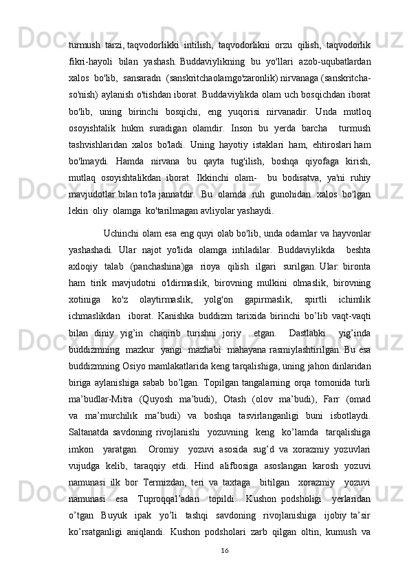 turmush  tarzi, taqvodorlikki  intilish,  taqvodorlikni  orzu  qilish,  taqvodorlik
fikri-hayoli   bilan   yashash. Buddaviylikning   bu   yo'llari   azob-uqubatlardan
xalos  bo'lib,  sansaradn  (sanskritchaolamgo'zaronlik) nirvanaga (sanskritcha-
so'nish) aylanish o'tishdan iborat. Buddaviylikda olam uch bosqichdan iborat
bo'lib,   uning   birinchi   bosqichi,   eng   yuqorisi   nirvanadir.   Unda   mutloq
osoyishtalik   hukm   suradigan   olamdir.   Inson   bu   yerda   barcha     turmush
tashvishlaridan  xalos  bo'ladi.  Uning  hayotiy  istaklari  ham,  ehtiroslari ham
bo'lmaydi.     Hamda     nirvana     bu     qayta     tug'ilish,     boshqa     qiyofaga     kirish,
mutlaq   osoyishtalikdan   iborat.   Ikkinchi   olam-     bu   bodisatva,   ya'ni   ruhiy
mavjudotlar bilan to'la jannatdir.  Bu  olamda  ruh  gunohidan  xalos  bo'lgan
lekin  oliy  olamga  ko'tarilmagan avliyolar yashaydi. 
           Uchinchi olam esa eng quyi olab bo'lib, unda odamlar va hayvonlar
yashashadi.   Ular   najot   yo'lida   olamga   intiladilar.   Buddaviylikda     beshta
axloqiy     talab     (panchashina)ga     rioya     qilish     ilgari     surilgan.   Ular:   bironta
ham   tirik   mavjudotni   o'ldirmaslik,   birovning   mulkini   olmaslik,   birovning
xotiniga     ko'z     olaytirmaslik,     yolg'on     gapirmaslik,     spirtli     ichimlik
ichmaslikdan     iborat.   Kanishka   buddizm   tarixida   birinchi   bo’lib   vaqt-vaqti
bilan   diniy   yig’in   chaqirib   turishni   joriy     etgan.     Dastlabki     yig’inda
buddizmning   mazkur   yangi   mazhabi   mahayana rasmiylashtirilgan. Bu esa
buddizmning Osiyo mamlakatlarida keng tarqalishiga, uning jahon dinlaridan
biriga   aylanishiga   sabab   bo’lgan.   Topilgan   tangalarning   orqa   tomonida   turli
ma’budlar-Mitra   (Quyosh   ma’budi),   Otash   (olov   ma’budi),   Farr   (omad
va   ma’murchilik   ma’budi)   va   boshqa   tasvirlanganligi   buni   isbotlaydi.
Saltanatda   savdoning   rivojlanishi     yozuvning     keng     ko’lamda     tarqalishiga
imkon     yaratgan.     Oromiy     yozuvi   asosida   sug’d   va   xorazmiy   yozuvlari
vujudga   kelib,   taraqqiy   etdi.   Hind   alifbosiga   asoslangan   karosh   yozuvi
namunasi   ilk   bor   Termizdan,   teri   va   taxtaga     bitilgan     xorazmiy     yozuvi
namunasi     esa     Tuproqqal’adan     topildi.     Kushon   podsholigi     yerlaridan
o’tgan     Buyuk     ipak     yo’li     tashqi     savdoning     rivojlanishiga     ijobiy   ta’sir
ko’rsatganligi  aniqlandi.  Kushon  podsholari  zarb  qilgan  oltin,  kumush  va
                                                                                          16 