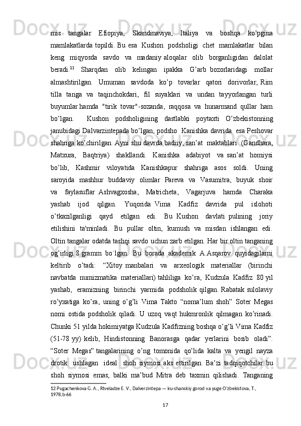 mis   tangalar   Efiopiya,   Skandinaviya,   Italiya   va   boshqa   ko’pgina
mamlakatlarda topildi. Bu esa   Kushon   podsholigi   chet   mamlakatlar   bilan
keng     miqyosda     savdo     va     madaniy   aloqalar     olib     borganligidan     dalolat
beradi. 12
    Sharqdan     olib     kelingan     ipakka     G’arb   bozorlaridagi     mollar
almashtirilgan.     Umuman     savdoda     ko’p     tovarlar     qatori     dorivorlar,   Rim
tilla   tanga   va   taqinchokdari,   fil    suyaklari    va   undan   tayyorlangan   turli
buyumlar hamda  "tirik  tovar"-sozanda,  raqqosa  va  hunarmand  qullar  ham
bo’lgan.     Kushon   podsholigining   dastlabki   poytaxti   O’zbekistonning
janubidagi Dalvarzintepada bo’lgan, podsho   Kanishka davrida  esa Peshovar
shahriga ko’chirilgan. Ayni shu davrda badiiy, san’at  maktablari  (Gandhara,
Matxura,     Baqtriya)     shakllandi.     Kanishka     adabiyot     va   san’at     homiysi
bo’lib,     Kashmir     viloyatida     Kanishkapur     shahriga     asos     soldi.     Uning
saroyida   mashhur   buddaviy   olimlar   Pareva   va   Vasumitra,   buyuk   shoir
va     faylasuflar   Ashvagxosha,     Matricheta,     Vagarjuva     hamda     Charaka
yashab     ijod     qilgan.     Yuqorida   Vima     Kadfiz     davrida     pul     islohoti
o’tkazilganligi     qayd     etilgan     edi.     Bu   Kushon     davlati   pulining     joriy
etilishini   ta'minladi.   Bu   pullar   oltin,   kumush   va   misdan   ishlangan   edi.
Oltin tangalar odatda tashqi savdo uchun zarb etilgan. Har bir oltin tanganing
og’irligi 8 gramm  bo`lgan.  Bu  borada  akademik  A.Asqarov  quyidagilarni
keltirib     o’tadi:     “Xitoy   manbalari     va     arxeologik     materiallar     (birinchi
navbatda  numizmatika  materiallari) tahliliga  ko’ra,  Kudzula  Kadfiz  80 yil
yashab,    eramizning   birinchi    yarmida   podsholik qilgan. Rabatak  sulolaviy
ro’yxatiga   ko’ra,   uning   o’g’li   Vima   Takto   “noma’lum   shoh”   Soter   Megas
nomi   ostida   podsholik   qiladi.   U   uzoq   vaqt   hukmronlik   qilmagan   ko’rinadi.
Chunki 51 yilda hokimiyatga Kudzula Kadfizning boshqa o’g’li Vima Kadfiz
(51-78 yy) kelib,   Hindistonning   Banorasga   qadar   yerlarini   bosib   oladi”.
“Soter  Megas” tangalarining  o’ng  tomonida  qo’lida  kalta  va  yengil  nayza
drotik     ushlagan     ideal     shoh   siymosi   aks   ettirilgan.   Ba’zi   tadqiqotchilar   bu
shoh   siymosi   emas,   balki   ma’bud   Mitra   deb   taxmin   qilishadi.   Tanganing
12  Pugachenkova G. A., Rtveladze E. V., Dalverzintepa — ku-shanskiy gorod va yuge Oʻzbekistova, T., 
1978;b-66
                                                                                          17 