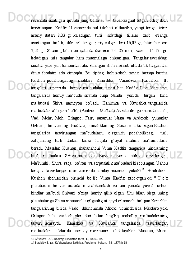reversida   uzatilgan   qo’lida   jang   bolta   si     –     tabar-zagnul   tutgan   otliq   shoh
tasvirlangan.   Kadfiz   II   zamonida   pul   islohoti   o’tkazilib,   yangi   tanga   tizimi
asosiy   stateri   8,03   gr   keladigan     turli     sifatdagi     tillalar     zarb     etishga
asoslangan  bo’lib,  ikki  xil  tanga  joriy etilgan: biri 16,07 gr, ikkinchisi esa
2,01   gr.   Shuning   bilan   bir   qatorda   diametri   23   -25   mm,     vazni     16-17     gr.
keladigan   mis   tangalar   ham   muomalaga   chiqarilgan.   Tangalar aversidagi
suratda yuzi yon tomonidan aks ettirilgan shoh mehrob oldida tik turganicha
diniy  ibodatni  ado  etmoqda.  Bu  tipdagi  kohin-shoh  tasviri  boshqa  barcha
Kushon   podsholigining     shohlari     Kanishka,     Vasudeva,     Kanishka     III
tangalari     reversida     homiy   ma’budalar   tasviri   bor.   Kadfiz   II   va   Vasudeva
tangalarida   homiy   ma’buda   sifatida   buqa   Nanda     yonida     turgan     hind
ma’budasi     Shiva     namoyon     bo’ladi.     Kanishka     va     Xuvishka   tangalarida
ma’budalar ahli jam bo’lib (Panteon-   Ma’bad) Avesto diniga mansub otash,
Vad,   Mehr,   Moh,   Orlagno,   Farr,   sanamlar   Nana   va   Ardoxsh,   yunonlar
Geliosi,   hindlarning   Buddasi,   misrliklarning   Soranisi   aks   etgan.Kushon
tangalarida     tasvirlangan     ma’budalarni     o’rganish     podsholikdagi       turli
xalqlarning     turli     dinlari     tarixi     haqida     g’oyat     muhim     ma’lumotlarni
beradi.  Masalan, Kushon  shahanshohi  Vima  Kadfiz  tangasida  hindlarning
bosh     ma’budasi     SHiva   muqaddas     Navvos     Nandi     oldida     tasvirlangan.
Ma’lumki,  Shiva  raqs,  bo’ron  va serpushtlik ma’budasi hisoblangan. Ushbu
tangada  tasvirlangan   rasm   zaminida  qanday  mazmun    yotadi? 13
    Hindistonni
Kushon   shohlaridan   birinchi   bo’lib   Vima   Kadfiz   zabt etgan edi. 14
  U o’z
g’alabasini   hindlar   orasida   mustahkamlash   va   uni   yanada   yoyish   uchun
hindlar   ma’budi   Shivani   o’ziga   homiy   qilib   olgan.   Shu   bilan   birga   uning
g’alabalariga Shiva rahnamolik qilganligini qayd qilmoqchi bo’lgan.Kanishka
tangalarining  birida  Vado,  ikkinchisida  Mixro,  uchinchisida  Maxfaro yoki
Orlagno    kabi    zardushtiylar    dini    bilan   bog’liq   mahalliy   ma’budalarning
tasviri   uchraydi.     Kanishka     va     Xuvishka     tangalarida     tasvirlangan
ma’budalar     o’zlarida     qanday   mazmunni     ifodalaydilar.   Masalan,   Mitro-
13  Gʻiyosov T. Gʻ., Kadimgi Hindiston tarixi, T., 2000.B-85
14  Staviskiy B. Ya., Koʻshanskaya Baktriya. Problem ы  kultur ы , M., 1977; b-18
                                                                                          18 