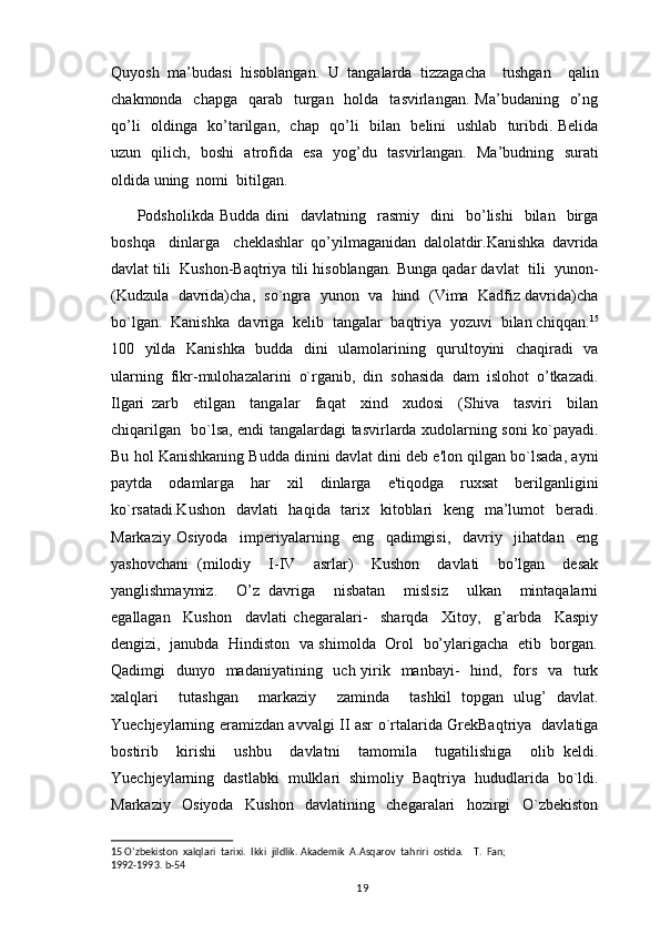Quyosh   ma’budasi   hisoblangan.   U   tangalarda   tizzagacha     tushgan     qalin
chakmonda   chapga     qarab     turgan   holda   tasvirlangan.  Ma’budaning     o’ng
qo’li   oldinga   ko’tarilgan,   chap   qo’li   bilan   belini   ushlab   turibdi. Belida
uzun   qilich,   boshi   atrofida   esa   yog’du   tasvirlangan.   Ma’budning   surati
oldida uning  nomi  bitilgan.  
Podsholikda  Budda   dini     davlatning    rasmiy     dini     bo’lishi    bilan    birga
boshqa     dinlarga     cheklashlar   qo’yilmaganidan   dalolatdir.Kanishka   davrida
davlat tili  Kushon-Baqtriya tili hisoblangan. Bunga qadar davlat  tili  yunon-
(Kudzula  davrida)cha,  so`ngra  yunon  va  hind  (Vima  Kadfiz davrida)cha
bo`lgan.  Kanishka  davriga  kеlib  tangalar  baqtriya  yozuvi  bilan chiqqan. 15
100   yilda   Kanishka   budda   dini   ulamolarining   qurultoyini   chaqiradi   va
ularning   fikr-mulohazalarini   o`rganib,   din   sohasida   dam   islohot   o’tkazadi.
Ilgari   zarb     etilgan     tangalar     faqat     xind     xudosi     (Shiva     tasviri     bilan
chiqarilgan   bo`lsa, endi tangalardagi tasvirlarda xudolarning soni ko`payadi.
Bu hol Kanishkaning Budda dinini davlat dini dеb e'lon qilgan bo`lsada, ayni
paytda   odamlarga   har   xil   dinlarga   e'tiqodga   ruxsat   berilganligini
ko`rsatadi.Kushon    davlati    haqida   tarix   kitoblari   keng   ma’lumot    beradi.
Markaziy   Osiyoda     imperiyalarning     eng     qadimgisi,     davriy     jihatdan     eng
yashovchani   (milodiy     I-IV     asrlar)     Kushon     davlati     bo’lgan     desak
yanglishmaymiz.     O’z   davriga     nisbatan     mislsiz     ulkan     mintaqalarni
egallagan     Kushon     davlati   chegaralari-     sharqda     Xitoy,     g’arbda     Kaspiy
dengizi,   janubda   Hindiston   va shimolda   Orol   bo’ylarigacha   etib   borgan.
Qadimgi    dunyo   madaniyatining   uch yirik   manbayi-    hind,   fors    va   turk
xalqlari     tutashgan     markaziy     zaminda     tashkil   topgan   ulug’   davlat.
Yuechjeylarning eramizdan avvalgi II asr o`rtalarida GrekBaqtriya   davlatiga
bostirib     kirishi     ushbu     davlatni     tamomila     tugatilishiga     olib   keldi.
Yuechjeylarning   dastlabki   mulklari   shimoliy   Baqtriya   hududlarida   bo`ldi.
Markaziy     Osiyoda     Kushon     davlatining     chegaralari     hozirgi     O`zbekiston
15  O’zbekiston  xalqlari  tarixi.  Ikki  jildlik. Akademik  A.Asqarov  tahriri  ostida.    T.  Fan; 
1992-1993.  b-54  
                                                                                          19 