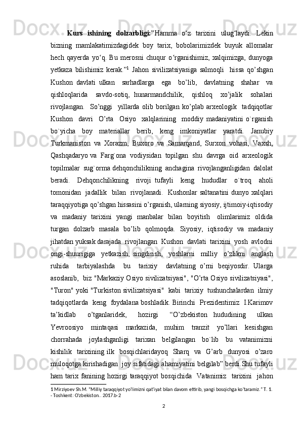   Kurs   ishining   dolzarbligi: ”Hamma   o z   tarixini   ulug laydi.   Lekinʻ ʻ
bizning   mamlakatimizdagidek   boy   tarix,   bobolarimizdek   buyuk   allomalar
hech   qayerda   yo q.   Bu   merosni   chuqur   o rganishimiz,   xalqimizga,   dunyoga	
ʻ ʻ
yetkaza   bilishimiz   kerak. ” 1
  Jahon   sivilizatsiyasiga   salmoqli     hissa   qo’shgan
Kushon   davlati   ulkan     sarhadlarga     ega     bo’lib,     davlatning     shahar     va
qishloqlarida     savdo-sotiq,   hunarmandchilik,     qishloq     xo’jalik     sohalari
rivojlangan.     So’nggi     yillarda   olib   borilgan   ko’plab   arxeologik     tadqiqotlar
Kushon     davri     O’rta     Osiyo     xalqlarining     moddiy   madaniyatini   o`rganish
bo`yicha   boy   materiallar   berib,   keng   imkoniyatlar   yaratdi.   Janubiy
Turkmaniston   va   Xorazm,   Buxoro   va   Samarqand,   Surxon   vohasi,   Vaxsh,
Qashqadaryo va  Farg`ona  vodiysidan  topilgan  shu  davrga  oid  arxeologik
topilmalar  sug`orma dehqonchilikning  anchagina  rivojlanganligidan  dalolat
beradi.     Dehqonchilikning     rivoji   tufayli     keng     hududlar     o`troq     aholi
tomonidan   jadallik   bilan   rivojlanadi.   Kushonlar  saltanatini  dunyo xalqlari
taraqqiyotiga qo’shgan hissasini o’rganish, ularning siyosiy, ijtimoiy-iqtisodiy
va   madaniy   tarixini   yangi   manbalar   bilan   boyitish     olimlarimiz   oldida
turgan   dolzarb   masala   bo’lib   qolmoqda.   Siyosiy,   iqtisodiy   va   madaniy
jihatdan yuksak darajada  rivojlangan  Kushon  davlati  tarixini  yosh  avlodni
ongi-shuurigiga     yetkazish,   singdirish,     yoshlarni     milliy     o’zlikni     anglash
ruhida     tarbiyalashda     bu     tarixiy     davlatning   o’rni   beqiyosdir.   Ularga
asoslanib,   biz "Markaziy Osiyo sivilizatsiyasi", "O’rta Osiyo sivilizatsiyasi",
"Turon" yoki "Turkiston sivilizatsiyasi"  kabi  tarixiy  tushunchalardan  ilmiy
tadqiqotlarda   keng   foydalana boshladik. Birinchi   Prezidentimiz   I.Karimov
ta’kidlab     o’tganlaridek,     hozirgi     “O’zbekiston   hududining     ulkan
Yevroosiyo     mintaqasi     markazida,     muhim     tranzit     yo’llari     kesishgan
chorrahada     joylashganligi     tarixan     belgilangan     bo`lib     bu     vatanimizni
kishilik   tarixining ilk   bosqichlaridayoq    Sharq   va   G’arb   dunyosi    o’zaro
muloqotga kirishadigan  joy sifatidagi ahamiyatini belgilab”  berdi.Shu tufayli
ham   tarix   fanining   hozirgi   taraqqiyot   bosqichida     Vatanimiz     tarixini     jahon
1  Mirziyoev Sh.M. “Milliy taraqqiyot yo'limizni qat'iyat bilan davom ettirib, yangi bosqichga ko'taramiz.” T. 1.
- Toshkent: O'zbekiston.. 2017.b-2
                                                                                          2 