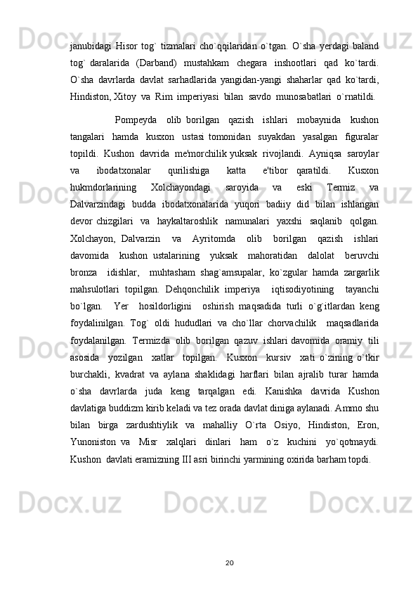 janubidagi   Hisor   tog`   tizmalari   cho`qqilaridan   o`tgan.   O`sha   yerdagi   baland
tog`   daralarida     (Darband)     mustahkam     chegara     inshootlari     qad     ko`tardi.
O`sha   davrlarda   davlat   sarhadlarida   yangidan-yangi   shaharlar   qad   ko`tardi,
Hindiston, Xitoy  va  Rim  imperiyasi  bilan  savdo  munosabatlari  o`rnatildi.
            Pompeyda     olib   borilgan     qazish     ishlari     mobaynida     kushon
tangalari     hamda     kusxon     ustasi   tomonidan     suyakdan     yasalgan     figuralar
topildi.  Kushon  davrida  me'morchilik yuksak  rivojlandi.  Ayniqsa  saroylar
va     ibodatxonalar     qurilishiga     katta     e'tibor   qaratildi.     Kusxon
hukmdorlarining     Xolchayondagi     saroyida     va     eski     Termiz     va
Dalvarzindagi   budda   ibodatxonalarida   yuqori   badiiy   did   bilan   ishlangan
devor   chizgilari     va     haykaltaroshlik     namunalari     yaxshi     saqlanib     qolgan.
Xolchayon,   Dalvarzin     va     Ayritomda     olib     borilgan     qazish     ishlari
davomida     kushon   ustalarining     yuksak     mahoratidan     dalolat     beruvchi
bronza     idishlar,     muhtasham   shag`amsupalar,   ko`zgular   hamda   zargarlik
mahsulotlari   topilgan.   Dehqonchilik   imperiya     iqtisodiyotining     tayanchi
bo`lgan.     Yer     hosildorligini     oshirish   maqsadida   turli   o`g`itlardan   keng
foydalinilgan.   Tog`   oldi   hududlari   va   cho`llar   chorvachilik     maqsadlarida
foydalanilgan.  Termizda  olib  borilgan  qazuv  ishlari davomida  oramiy  tili
asosida     yozilgan     xatlar     topilgan.     Kusxon     kursiv     xati   o`zining   o`tkir
burchakli,   kvadrat   va   aylana   shaklidagi   harflari   bilan   ajralib   turar   hamda
o`sha     davrlarda     juda     keng     tarqalgan     edi.     Kanishka     davrida     Kushon
davlatiga buddizm kirib keladi va tez orada davlat diniga aylanadi. Ammo shu
bilan   birga   zardushtiylik   va   mahalliy   O`rta   Osiyo,   Hindiston,   Eron,
Yunoniston   va     Misr     xalqlari     dinlari     ham     o`z     kuchini     yo`qotmaydi.
Kushon  davlati eramizning III asri birinchi yarmining oxirida barham topdi.
                                                                                          20 