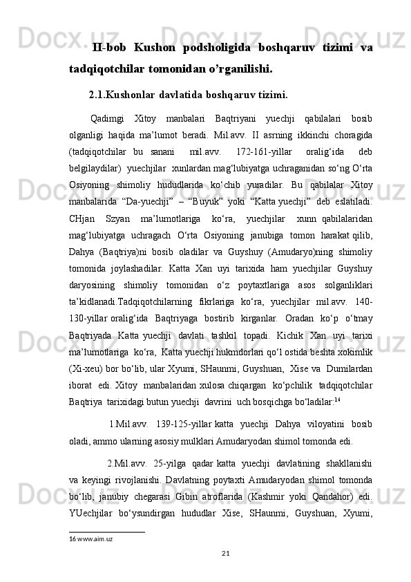 II-bob   Kushon   podsholigida   boshqaruv   tizimi   va
tadqiqotchilar tomonidan o’rganilishi.
2.1.Kushonlar davlatida boshqaruv tizimi.
  Qadimgi     Xitoy     manbalari     Baqtriyani     yuechji     qabilalari     bosib
olganligi   haqida   ma’lumot   beradi.   Mil.avv.   II   asrning   ikkinchi   choragida
(tadqiqotchilar   bu   sanani     mil.avv.     172-161-yillar     oralig‘ida     deb
belgilaydilar)   yuechjilar   xunlardan mag‘lubiyatga uchraganidan so‘ng O‘rta
Osiyoning   shimoliy   hududlarida   ko‘chib   yuradilar.   Bu   qabilalar   Xitoy
manbalarida  “Da-yuechji”  –  “Buyuk”  yoki  “Katta yuechji”  deb  eslatiladi.
CHjan     Szyan     ma’lumotlariga     ko‘ra,     yuechjilar     xunn   qabilalaridan
mag‘lubiyatga   uchragach   O‘rta   Osiyoning   janubiga   tomon   harakat qilib,
Dahya  (Baqtriya)ni  bosib  oladilar  va  Guyshuy  (Amudaryo)ning  shimoliy
tomonida  joylashadilar.  Katta  Xan  uyi  tarixida  ham  yuechjilar  Guyshuy
daryosining   shimoliy   tomonidan   o‘z   poytaxtlariga   asos   solganliklari
ta’kidlanadi.Tadqiqotchilarning    fikrlariga     ko‘ra,    yuechjilar     mil.avv.     140-
130-yillar   oralig‘ida     Baqtriyaga    bostirib    kirganlar.     Oradan     ko‘p    o‘tmay
Baqtriyada   Katta  yuechji    davlati    tashkil     topadi.     Kichik    Xan    uyi     tarixi
ma’lumotlariga  ko‘ra,  Katta yuechji hukmdorlari qo‘l ostida beshta xokimlik
(Xi-xeu) bor bo‘lib, ular Xyumi, SHaunmi, Guyshuan,   Xise va   Dumilardan
iborat   edi. Xitoy   manbalaridan xulosa chiqargan   ko‘pchilik   tadqiqotchilar
Baqtriya  tarixidagi butun yuechji  davrini  uch bosqichga bo‘ladilar: 16
             1.Mil.avv.   139-125-yillar  katta   yuechji    Dahya    viloyatini    bosib
oladi, ammo ularning asosiy mulklari Amudaryodan shimol tomonda edi.
             2.Mil.avv.   25-yilga   qadar katta   yuechji   davlatining   shakllanishi
va   keyingi   rivojlanishi.   Davlatning   poytaxti   Amudaryodan   shimol   tomonda
bo‘lib,   janubiy   chegarasi   Gibin   atroflarida   (Kashmir   yoki   Qandahor)   edi.
YUechjilar    bo‘ysundirgan    hududlar    Xise,    SHaunmi,   Guyshuan,    Xyumi,
16  www.aim.uz
                                                                                          21 