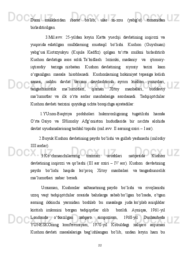 Dumi     mulklaridan     iborat     bo‘lib,     ular     xi-xou     (yabg‘u)     tomonidan
birlashtirilgan.
      3.Mil.avv.   25-yildan   keyin   Katta   yuechji   davlatining   inqirozi   va
yuqorida   eslatilgan     mulklarning     mustaqil     bo‘lishi.     Kushon     (Guyshuan)
yabg‘usi Kiotszyukyu   (Kujula   Kadfiz)   qolgan   to‘rtta   mulkni   birlashtirib
Kushon   davlatiga   asos   soldi.Ta’kidlash     lozimki,   madaniy     va     ijtimoiy-
iqtisodiy     tarixga   nisbatan     Kushon   davlatining     siyosiy     tarixi     kam
o‘rganilgan     masala     hisoblanadi.     Kushonlarning   hokimiyat   tepasiga   kelish
sanasi,   ushbu   davlat   tarixini   davrlashtirish   ayrim   kushon   yozuvlari,
tangashunoslik     ma’lumotlari,     qisman     Xitoy     manbalari,     buddaviy
ma’lumotlar     va     ilk     o‘rta     asrlar     manbalariga     asoslanadi.     Tadqiqotchilar
Kushon davlati tarixini quyidagi uchta bosqichga ajratadilar:
  1.YUnon-Baqtriya     podsholari     hukmronligining     tugatilishi     hamda
O‘rta   Osiyo     va     SHimoliy     Afg‘oniston     hududlarida     bir     nechta     alohida
davlat uyushmalarining tashkil topishi (mil.avv. II asrning oxiri – I asr).
 2.Buyuk Kushon davlatining paydo bo‘lishi va gullab yashnashi (milodiy
IIII asrlar).
  3.Ko‘chmanchilarning     tinimsiz     urushlari     natijasida     Kushon
davlatining  inqirozi   va   qo‘lashi   (III   asr   oxiri   –   IV   asr).  Kushon     davlatining
paydo     bo‘lishi     haqida     ko‘proq     Xitoy     manbalari     va   tangashunoslik
ma’lumotlari  xabar  beradi.      
    Umuman,     Kushonlar     saltanatining   paydo     bo‘lishi     va     rivojlanishi
uzoq  vaqt  tadqiqotchilar  orasida  bahslarga  sabab bo‘lgan  bo‘lsada,  o‘tgan
asrning    ikkinchi     yarmidan     boshlab   bu   masalaga    juda  ko‘plab  aniqliklar
kiritish   imkonini   bergan   tadqiqotlar   olib     borildi.   Ayniqsa,   1961-yil
Londonda     o‘tkazilgan     xalqaro     simpozium,     1968-yil     Dushanbeda
YUNESKOning     konferensiyasi,     1970-yil     Kobuldagi     xalqaro     anjuman
Kushon davlati   masalalariga   bag‘ishlangan   bo‘lib,   undan   keyin   ham   bu
                                                                                          22 