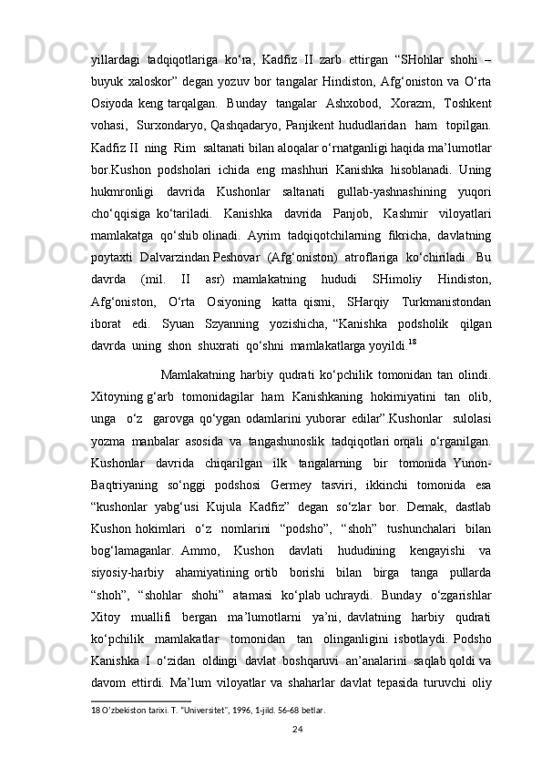 yillardagi  tadqiqotlariga  ko‘ra,  Kadfiz  II  zarb  ettirgan  “SHohlar  shohi  –
buyuk   xaloskor”   degan   yozuv   bor   tangalar   Hindiston,   Afg‘oniston   va   O‘rta
Osiyoda  keng   tarqalgan.     Bunday    tangalar    Ashxobod,     Xorazm,     Toshkent
vohasi,     Surxondaryo,   Qashqadaryo,   Panjikent   hududlaridan     ham     topilgan.
Kadfiz II  ning  Rim  saltanati bilan aloqalar o‘rnatganligi haqida ma’lumotlar
bor.Kushon  podsholari  ichida  eng  mashhuri  Kanishka  hisoblanadi.  Uning
hukmronligi   davrida   Kushonlar   saltanati   gullab-yashnashining   yuqori
cho‘qqisiga   ko‘tariladi.     Kanishka     davrida     Panjob,     Kashmir     viloyatlari
mamlakatga  qo‘shib olinadi.  Ayrim  tadqiqotchilarning  fikricha,  davlatning
poytaxti   Dalvarzindan Peshovar   (Afg‘oniston)  atroflariga  ko‘chiriladi.   Bu
davrda     (mil.     II     asr)   mamlakatning     hududi     SHimoliy     Hindiston,
Afg‘oniston,     O‘rta     Osiyoning     katta   qismi,     SHarqiy     Turkmanistondan
iborat     edi.     Syuan     Szyanning     yozishicha,   “Kanishka     podsholik     qilgan
davrda  uning  shon  shuxrati  qo‘shni  mamlakatlarga yoyildi. 18
 
                  Mamlakatning   harbiy   qudrati   ko‘pchilik   tomonidan   tan   olindi.
Xitoyning g‘arb   tomonidagilar   ham   Kanishkaning   hokimiyatini   tan   olib,
unga     o‘z     garovga   qo‘ygan   odamlarini   yuborar   edilar”.Kushonlar     sulolasi
yozma  manbalar  asosida  va  tangashunoslik  tadqiqotlari orqali  o‘rganilgan.
Kushonlar     davrida     chiqarilgan     ilk     tangalarning     bir     tomonida   Yunon-
Baqtriyaning     so‘nggi     podshosi     Germey     tasviri,     ikkinchi     tomonida     esa
“kushonlar   yabg‘usi   Kujula   Kadfiz”   degan   so‘zlar   bor.   Demak,   dastlab
Kushon   hokimlari     o‘z     nomlarini     “podsho”,     “shoh”     tushunchalari     bilan
bog‘lamaganlar.   Ammo,     Kushon     davlati     hududining     kengayishi     va
siyosiy-harbiy     ahamiyatining   ortib     borishi     bilan     birga     tanga     pullarda
“shoh”,     “shohlar     shohi”     atamasi    ko‘plab  uchraydi.    Bunday    o‘zgarishlar
Xitoy     muallifi     bergan     ma’lumotlarni     ya’ni,   davlatning     harbiy     qudrati
ko‘pchilik     mamlakatlar     tomonidan     tan     olinganligini   isbotlaydi.   Podsho
Kanishka  I  o‘zidan  oldingi  davlat  boshqaruvi  an’analarini  saqlab qoldi va
davom   ettirdi.   Ma’lum   viloyatlar   va   shaharlar   davlat   tepasida   turuvchi   oliy
18  O’zbekiston tarixi. T. “Universitet", 1996, 1-jild. 56-68 betlar.  
                                                                                          24 