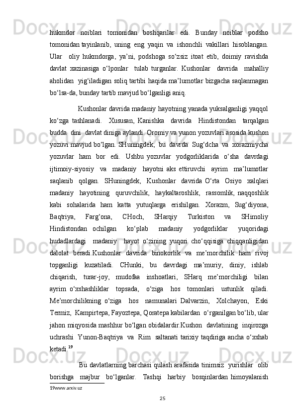 hukmdor     noiblari     tomonidan     boshqarilar     edi.     Bunday     noiblar     podsho
tomonidan tayinlanib,  uning  eng  yaqin  va  ishonchli  vakillari  hisoblangan.
Ular     oliy   hukmdorga,   ya’ni,   podshoga   so‘zsiz   itoat   etib,   doimiy   ravishda
davlat   xazinasiga   o‘lponlar     tulab   turganlar.   Kushonlar     davrida     mahalliy
aholidan   yig‘iladigan soliq tartibi haqida ma’lumotlar bizgacha saqlanmagan
bo‘lsa-da, bunday tartib mavjud bo‘lganligi aniq. 
         Kushonlar davrida madaniy hayotning yanada yuksalganligi yaqqol
ko‘zga   tashlanadi.     Xususan,   Kanishka     davrida     Hindistondan     tarqalgan
budda  dini  davlat diniga aylandi. Oromiy va yunon yozuvlari asosida kushon
yozuvi mavjud bo‘lgan. SHuningdek,  bu  davrda  Sug‘dcha  va  xorazmiycha
yozuvlar     ham     bor     edi.     Ushbu   yozuvlar     yodgorliklarida     o‘sha     davrdagi
ijtimoiy-siyosiy     va     madaniy     hayotni   aks   ettiruvchi     ayrim     ma’lumotlar
saqlanib     qolgan.     SHuningdek,     Kushonlar     davrida   O‘rta     Osiyo     xalqlari
madaniy     hayotining     quruvchilik,     haykaltaroshlik,     rassomlik,   naqqoshlik
kabi   sohalarida   ham   katta   yutuqlarga   erishilgan.   Xorazm,   Sug‘diyona,
Baqtriya,     Farg‘ona,     CHoch,     SHarqiy     Turkiston     va     SHimoliy
Hindistondan   ochilgan     ko‘plab     madaniy     yodgorliklar     yuqoridagi
hudadlardagi     madaniy     hayot   o‘zining   yuqori   cho‘qqisiga   chiqqanligidan
dalolat   beradi.Kushonlar   davrida   binokorlik   va   me’morchilik   ham   rivoj
topganligi     kuzatiladi.     CHunki,     bu     davrdagi     ma’muriy,     diniy,     ishlab
chiqarish,     turar-joy,     mudofaa     inshoatlari,     SHarq     me’morchiligi     bilan
ayrim   o‘xshashliklar     topsada,     o‘ziga     hos     tomonlari     ustunlik     qiladi.
Me’morchilikning   o‘ziga     hos     namunalari   Dalvarzin,     Xolchayon,     Eski
Termiz,  Kampirtepa, Fayoztepa, Qoratepa kabilardan  o‘rganilgan bo‘lib, ular
jahon miqyosida mashhur bo‘lgan obidalardir.Kushon   davlatining   inqirozga
uchrashi   Yunon-Baqtriya   va   Rim   saltanati tarixiy taqdiriga ancha o‘xshab
ketadi. 19
 
               Bu davlatlarning barchasi qulash arafasida tinimsiz   yurishlar   olib
borishga     majbur     bo‘lganlar.     Tashqi     harbiy     bosqinlardan   himoyalanish
19 www.arxiv.uz
                                                                                          25 