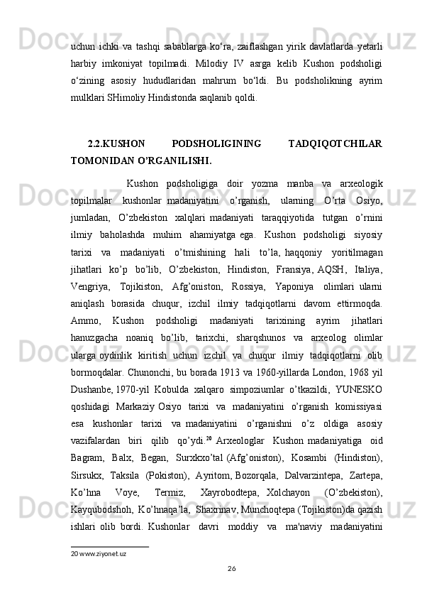 uchun   ichki   va   tashqi   sabablarga   ko‘ra,   zaiflashgan   yirik   davlatlarda   yetarli
harbiy   imkoniyat   topilmadi.   Milodiy   IV   asrga   kelib   Kushon   podsholigi
o‘zining     asosiy     hududlaridan     mahrum     bo‘ldi.     Bu     podsholikning     ayrim
mulklari SHimoliy Hindistonda saqlanib qoldi.
2.2.KUSHON   PODSHOLIGINING   TADQIQOTCHILAR
TOMONIDAN O’RGANILISHI.
                  Kushon     podsholigiga     doir     yozma     manba     va     arxeologik
topilmalar     kushonlar   madaniyatini     o’rganish,     ularning     O’rta     Osiyo,
jumladan,     O’zbekiston     xalqlari   madaniyati     taraqqiyotida     tutgan     o’rnini
ilmiy     baholashda     muhim     ahamiyatga   ega.     Kushon     podsholigi     siyosiy
tarixi     va     madaniyati     o’tmishining     hali     to’la,   haqqoniy     yoritilmagan
jihatlari     ko’p     bo’lib,     O’zbekiston,     Hindiston,     Fransiya,   AQSH,     Italiya,
Vengriya,     Tojikiston,     Afg’oniston,     Rossiya,     Yaponiya     olimlari   ularni
aniqlash   borasida   chuqur,   izchil   ilmiy   tadqiqotlarni   davom   ettirmoqda.
Ammo,     Kushon     podsholigi     madaniyati     tarixining     ayrim     jihatlari
hanuzgacha     noaniq     bo’lib,     tarixchi,     sharqshunos     va     arxeolog     olimlar
ularga oydinlik   kiritish   uchun   izchil   va   chuqur   ilmiy   tadqiqotlarni   olib
bormoqdalar. Chunonchi, bu borada 1913 va 1960-yillarda London, 1968 yil
Dushanbe, 1970-yil  Kobulda  xalqaro  simpoziumlar  o’tkazildi,  YUNESKO
qoshidagi    Markaziy Osiyo   tarixi    va   madaniyatini    o’rganish   komissiyasi
esa     kushonlar     tarixi     va   madaniyatini     o’rganishni     o’z     oldiga     asosiy
vazifalardan     biri     qilib     qo’ydi. 20
  Arxeologlar     Kushon   madaniyatiga     oid
Bagram,     Balx,     Began,     Surxkxo’tal   (Afg’oniston),     Kosambi     (Hindiston),
Sirsukx,   Taksila   (Pokiston),   Ayritom, Bozorqala,   Dalvarzintepa,   Zartepa,
Ko’hna     Voye,     Termiz,     Xayrobodtepa,   Xolchayon     (O’zbekiston),
Kayqubodshoh,  Ko’hnaqa’la,  Shaxrinav, Munchoqtepa (Tojikiston)da qazish
ishlari   olib   bordi.   Kushonlar     davri     moddiy     va     ma'naviy     madaniyatini
20  www.ziyonet.uz
                                                                                          26 