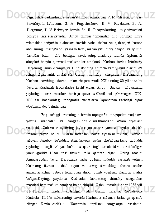 o'rganishda  qadimshunos  va  san'atshunos   olimlardan  V. M.  Masson,  B.  YA.
Staviskiy,   L.   I.Albaum,     G.     A.     Pugachenkova,     E.     V.     Rtveladze,     B.     A.
Turg'unov,  T.  V. Belyayev  hamda  Sh.  R.  Pidayevlarning  ilmiy  xizmatlari
beqiyos   darajada kattadir.   Ushbu   olimlar   tomonidan   olib   borilgan   ilmiy
izlanishlar  natijasida kushonlar  davrida  voha  shahar  va  qishloqlari  hamda
aholisining     mashg'uloti,   yashash   tarzi,   madaniyati,   diniy   e'tiqodi   va   qo'shni
davlatlar   bilan     olib   borilgan   savdo-sotiq,   madaniy   hamda   diplomatik
aloqalari   haqido   qimmatli   ma'lumotlar   aniqlandi.   Kushon   davlati   Markaziy
Osiyoning   janubi-sharqiy   va   Hindistonning   shimoli-g'arbiy   hududlarini   o'z
ichiga   olgan   antik   davlat   edi.   Uning     shimoliy     chegarasi     Darbandning
Kushon     davridagi     devori     bilan   chegaralanadi.   XX   asrning   80-yillarida   bu
devorni   akademik   E.Rtveladze   kashf   etgan.   Biroq     Gabaza     viloyatining
joylashgan   o'rni   masalasi   hozirga   qadar   uzilkesil   hal   qilinmagan.   XIX-
XX     asr     boshlaridagi     topografik     xaritalarda   Oqrabotdan   g'arbdagi   joylar
«Gabzan» deb belgilangan. 
             Eng   so'nggi    arxeologik   hamda topografik   tadqiqotlar   natijalari,
yozma     manbalar     va     tangashunoslik   ma'lumotlarini   o'zaro   qiyoslash
natijasida   Gabaza   viloyatining   joylashgan   o'rnini   yanada     oydinlashtirish
imkoni   paydo   bo'ldi.   Ularga   tayangan   holda   aytish mumkinki,   Gozbon
viloyati   Janubiy   So'g'ddan   Amudaryoga   qadar   cho'zilgan keng   hududda
joylashgan   tog'li   viloyat   bo'lib,   u   qator   tog'   tizmalaridan   iborat bo'lgan
janubi-g'arbiy     Hisor     tog'     tizmini     to'la     qamrab     olgan.     Uning     asosini
Amudaryodan   Temir   Darvozaga   qadar   bo'lgan   hududda   yastanib   yotgan
Ko'hitang     tizmasi     tashkil     etgan     va     uning     shimoldagi     chekka     shahri
arman tarixchisi  Sebeos  tomonidan  shakli  buzib  yozilgan  Kazbion  shahri
bo'lgan.Keyingi   paytlarda   Kushonlar   davlatining   shimoliy   chegaralari
masalasi ham ma'lum darajada ko'rib chiqildi. Ushbu masala ilk bor 1938-yili
S.P.Tolstov   tomonidan     ko'tarilgan     edi.     Uning     fikricha,     So'g'diyona
Kudzula     Kadfiz   hukmronligi   davrida   Kushonlar   saltanati   tarkibiga   qo'shib
olingan.   Keyin   chalik   u     Xorazmda     topilgan     tangalarga     asoslanib,
                                                                                          27 