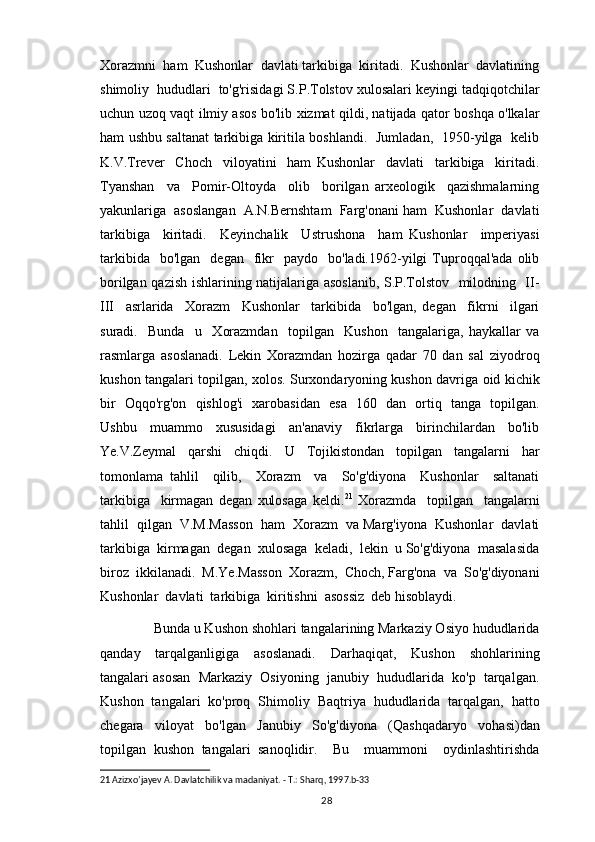 Xorazmni  ham  Kushonlar  davlati tarkibiga  kiritadi.  Kushonlar  davlatining
shimoliy  hududlari  to'g'risidagi S.P.Tolstov xulosalari keyingi tadqiqotchilar
uchun uzoq vaqt ilmiy asos bo'lib xizmat qildi, natijada qator boshqa o'lkalar
ham ushbu saltanat tarkibiga kiritila boshlandi.   Jumladan,   1950-yilga   kelib
K.V.Trever     Choch     viloyatini     ham   Kushonlar     davlati     tarkibiga     kiritadi.
Tyanshan     va     Pomir-Oltoyda     olib     borilgan   arxeologik     qazishmalarning
yakunlariga  asoslangan  A.N.Bernshtam  Farg'onani ham  Kushonlar  davlati
tarkibiga     kiritadi.     Keyinchalik     Ustrushona     ham   Kushonlar     imperiyasi
tarkibida    bo'lgan     degan    fikr    paydo    bo'ladi.1962-yilgi   Tuproqqal'ada   olib
borilgan qazish ishlarining natijalariga asoslanib, S.P.Tolstov   milodning   II-
III     asrlarida     Xorazm     Kushonlar     tarkibida     bo'lgan,   degan     fikrni     ilgari
suradi.     Bunda     u     Xorazmdan     topilgan     Kushon     tangalariga,   haykallar   va
rasmlarga   asoslanadi.   Lekin   Xorazmdan   hozirga   qadar   70   dan   sal   ziyodroq
kushon tangalari topilgan, xolos. Surxondaryoning kushon davriga oid kichik
bir   Oqqo'rg'on   qishlog'i   xarobasidan   esa   160   dan   ortiq   tanga   topilgan.
Ushbu     muammo     xususidagi     an'anaviy     fikrlarga     birinchilardan     bo'lib
Ye.V.Zeymal   qarshi   chiqdi.   U   Tojikistondan   topilgan   tangalarni   har
tomonlama   tahlil     qilib,     Xorazm     va     So'g'diyona     Kushonlar     saltanati
tarkibiga     kirmagan   degan   xulosaga   keldi. 21
  Xorazmda     topilgan     tangalarni
tahlil  qilgan  V.M.Masson  ham  Xorazm  va Marg'iyona  Kushonlar  davlati
tarkibiga  kirmagan  degan  xulosaga  keladi,  lekin  u So'g'diyona  masalasida
biroz  ikkilanadi.  M.Ye.Masson  Xorazm,  Choch, Farg'ona  va  So'g'diyonani
Kushonlar  davlati  tarkibiga  kiritishni  asossiz  deb hisoblaydi.   
        Bunda u Kushon shohlari tangalarining Markaziy Osiyo hududlarida
qanday     tarqalganligiga     asoslanadi.     Darhaqiqat,     Kushon     shohlarining
tangalari asosan  Markaziy  Osiyoning  janubiy  hududlarida  ko'p  tarqalgan.
Kushon   tangalari   ko'proq   Shimoliy   Baqtriya   hududlarida   tarqalgan,   hatto
chegara   viloyat   bo'lgan   Janubiy   So'g'diyona   (Qashqadaryo   vohasi)dan
topilgan   kushon   tangalari   sanoqlidir.     Bu     muammoni     oydinlashtirishda
21  Azizxo’jayev A. Davlatchilik va madaniyat. - T.: Sharq, 1997.b-33
                                                                                          28 