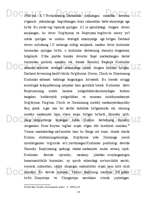 1986-yili     E.V.Rveladzening   Darbandda     joylashgan     mudofaa     devorini
o'rganish     yakunlariga     bag'ishlangan   ilmiy   izlanishlari   katta   ahmiyatga   ega
bo'ldi.   Bu   yerda   tog'   tepasida   qurilgan     6,5   m   qalinlikdagi     chegara     devori
aniqlangan,     bu     devor     So'g'diyona     va     Baqtriyani   bog'lovchi     asosiy     yo'l
ustida     qurilgan     va     muhim     strategik     ahamiyatga     ega   bo'lgan.   Darband
devori   milodning   I-II   asrlariga   oidligi   aniqlandi,   mazkur   devor   kushonlar
tomonidan   qurilgan   bo'lib,   u   kushonlar   davlatining   shimoliy chegarasini
belgilaydi.   O'sha   paytda   bunday   devorlar   faqat   markazlangan   davlat
tomonidan   qurilishi   mumkin   edi,   demak   Shimoliy   Baqtriya   Kushonlar
saltanati   tarkibida     strategik     ahamiyatga     molik     chegara     viloyati     bo'lgan.
Darband devorining kashf etilishi So'g'diyona, Dovon, Choch va Xorazmning
Kushonlar   saltanati     tarkibiga     kirganligini     ko'rsatadi.     Bu     borada     so'nggi
arxeologik   tadqiqotlarning   natijalari   ham   guvohlik   beradi.   Kushonlar     davri
Baqtriyasining     aytarli     hamma     yodgorliklaridauchraydigan     kushon
tangalari,     buddaviylik     yodgorliklari     va     umuman     moddiymadaniyat
So'g'diyona,  Farg'ona,  Choch  va  Xorazmning  moddiy  madaniyatidanjiddiy
farq     qiladi.     Agar     ular     bir     davlat     tarkibida     bo'lganlarida     edi,     ularning
moddiy     madaniyati     ham     o'zaro     yaqin     bo'lgan     bo'lardi.     Shunday     qilib,
yangi   tadqiqotlarga     tayangan     holda     Kushon     davlatining     shimoliy
chegaralari   Hisor Boysun   tog'lari   orqali   o'tgan   deb   hisoblash   mumkin. 22
Yozma  manbalardagi ma'lumotlar  ham  bu  fikrga  zid  emas,  chunki  ularda
Kushon     shohlariningshimolga,     So'g'diyona     yoki     Xorazmga     yurish
uyushtirganlari     to'g'risida     so'z   yuritilmagan.Kushonlar     podsholigi     davrida
Shimoliy     Baqtriyaning     qadimgi     shahar   madaniyati     ancha     ravnaq     topdi.
Kushonlar     davrida     iqtisodiy,     madaniy     jihatdan   rivojlanganligini
hunarmandchilik   buyumlari,   uy   qurish   sohasidagi   me'morchilik   san'ati,
suyurish   inshootlari,   ishlab   chiqargan   mahsulotlari   orqali   ham   bilib   olish
mumkin.     Bu     davrda     xususan,     Termiz     shahrining     maydoni     350   gektar
bo'lib,   Dunyotepa     va     Chingiztepa     xarobalari     o'rnida     joylashgan.
22  Abu Nasr Farobiy. Fozil odamlar shahri. - T.: 1993.b-49
                                                                                          29 