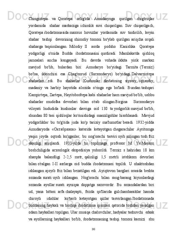 Chingiztepa     va   Qoratepa     orlig'ida     Amudaryoga     qurilgan     chig'iriqlar
yordamida     shahar   markaziga   ichimlik   suvi   chiqarilgan.   Suv   chiqarilgach,
Qoratepa ibodatxonasida maxsus  hovuzlar  yordamida  suv  tindirilib,  keyin
shahar     tashqi     devorining   shimoliy   tomoni   bo'ylab   qurilgan   ariqcha   orqali
shaharga   taqsimlangan.   Milodiy   II     asrda     podsho     Kanishka     Qoratepa
yodgorligi     o'rnida     Budda     ibodatxonasini   qurdiradi.     Mamlakatda     qishloq
jamoalari     ancha     kengayadi.     Bu     davrda     vohada   ikkita     yirik     markaz
mavjud     bo'lib,     bulardan     biri:     Amudaryo     bo'yidagi     Tarmita   (Termiz)
bo'lsa,     ikkinchisi     esa     Chag'onrud   (Surxondaryo)     bo'yidagi  Dalvarzintepa
shaharlari     edi.     Bu     shaharlar     Kushonlar     davlatining     siyosiy,   iqtisodiy,
madaniy  va  harbiy  hayotida  aloxida  o'ringa  ega  bo'ladi.  Bundan tashqari
Kampirtepa, Zartepa, Hayitobodtepa kabi shaharlar ham mavjud bo'lib, ushbu
shaharlar   mudofaa   devorlari   bilan   o'rab   olingan.Birgina     Surxondaryo
viloyati   hududida   kushonlar   davriga   oid   130   ta yodgorlik mavjud bo'lib,
shundan   80   tasi   qishloqlar   ko'rinishidagi   manzilgohlar   hisoblanadi.     Mavjud
yodgorliklar  bu  to'g'rida  juda  ko'p  tarixiy  ma'lumotlar beradi.  1932-yidda
Amudaryoda   «Октябрянок»   katerida   ketayotgan chegarachilar   Ayritomga
yaqin  joyda  oqtosh  ko'rganlar,  bu  nog'orachi  tasviri uyib solingan tosh friz
ekanligi   aniqlandi.   1933-yilda   bu   topilmaga   professor   M.   Ye.Masson
boshchiligida   arxeologik   ekspedisiya   yuborildi.   Termiz   s   hahridan   18   km
sharqda     balandligi     2-2,5     metr,   qalinligi     1,5     metrli     istehkom     devorlari
bilan o'ralgan  I-II  asrlarga  oid  budda  ibodatxonasi  topildi.  U  ohaktoshdan
ishlangan   ajoyib   friz   bilan   bezatilgan   edi.   Ayiqtovon   barglari   orasida   beshta
sozanda surati uyib   ishlangan.   Nog'orachi   bilan   rang-barang   kiyimlardagi
sozanda  ayollar surati  ayniqsa  diqqatga  sazovordir.  Bu  sozandalardan  biri
ud,  yana  bittasi  arfa chalayapti,  frizda  qo'llarida  gulchambaraklar  hamda
chiroyli     idishlar     ko'tarib   ketayotgan   qizlar   tasvirlangan.Ibodatxonada
buddaning  haykali  va  boshqa   ibodatxona  qismlari   qatorida  toshdan  yasalgan
odam haykallari topilgan. Ular musiqa chaluvchilar, hadyalar tashuvchi  erkak
va   ayollarning   haykallari   bo'lib,   ibodatxonaning   tashqi   tomoni   karnizi     shu
                                                                                          30 