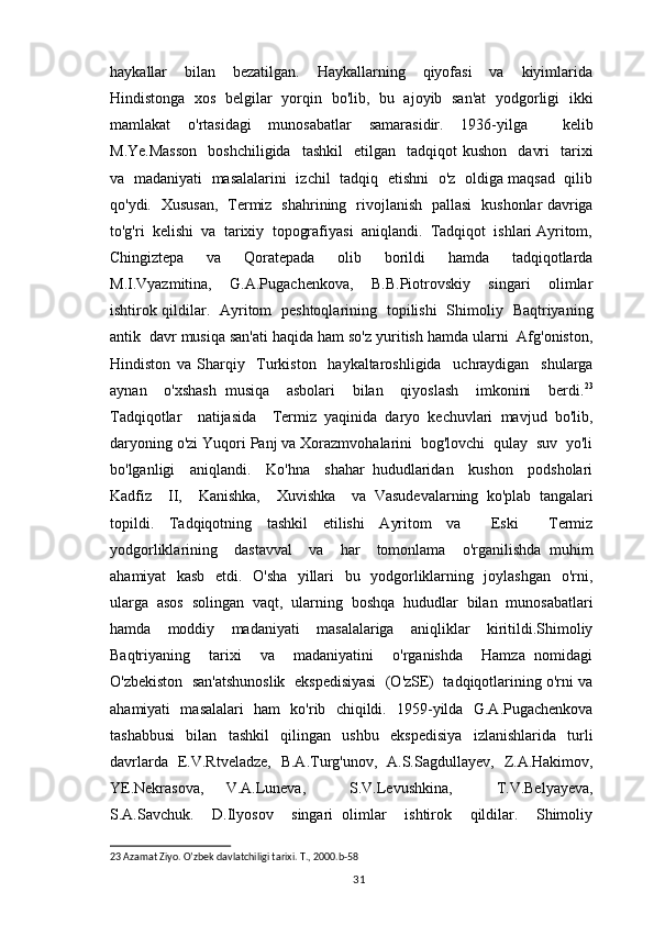 haykallar     bilan     bezatilgan.     Haykallarning     qiyofasi     va     kiyimlarida
Hindistonga   xos   belgilar   yorqin   bo'lib,   bu   ajoyib   san'at   yodgorligi   ikki
mamlakat   o'rtasidagi   munosabatlar   samarasidir.   1936-yilga     kelib
M.Ye.Masson    boshchiligida     tashkil    etilgan    tadqiqot  kushon     davri    tarixi
va   madaniyati   masalalarini   izchil   tadqiq   etishni   o'z   oldiga maqsad   qilib
qo'ydi.   Xususan,   Termiz   shahrining   rivojlanish   pallasi   kushonlar davriga
to'g'ri  kelishi  va  tarixiy  topografiyasi  aniqlandi.  Tadqiqot  ishlari Ayritom,
Chingiztepa     va     Qoratepada     olib     borildi     hamda     tadqiqotlarda
M.I.Vyazmitina,     G.A.Pugachenkova,     B.B.Piotrovskiy     singari     olimlar
ishtirok qildilar.   Ayritom   peshtoqlarining   topilishi   Shimoliy   Baqtriyaning
antik  davr musiqa san'ati haqida ham so'z yuritish hamda ularni  Afg'oniston,
Hindiston   va   Sharqiy     Turkiston     haykaltaroshligida     uchraydigan     shularga
aynan     o'xshash   musiqa     asbolari     bilan     qiyoslash     imkonini     berdi. 23
Tadqiqotlar     natijasida     Termiz   yaqinida   daryo   kechuvlari   mavjud   bo'lib,
daryoning o'zi Yuqori Panj va Xorazmvohalarini  bog'lovchi  qulay  suv  yo'li
bo'lganligi     aniqlandi.     Ko'hna     shahar   hududlaridan     kushon     podsholari
Kadfiz     II,     Kanishka,     Xuvishka     va   Vasudevalarning   ko'plab   tangalari
topildi.   Tadqiqotning   tashkil   etilishi   Ayritom   va     Eski     Termiz
yodgorliklarining     dastavval     va     har     tomonlama     o'rganilishda   muhim
ahamiyat   kasb   etdi.   O'sha   yillari   bu   yodgorliklarning   joylashgan   o'rni,
ularga   asos   solingan   vaqt,   ularning   boshqa   hududlar   bilan   munosabatlari
hamda   moddiy   madaniyati   masalalariga   aniqliklar   kiritildi.Shimoliy
Baqtriyaning     tarixi     va     madaniyatini     o'rganishda     Hamza   nomidagi
O'zbekiston  san'atshunoslik  ekspedisiyasi  (O'zSE)  tadqiqotlarining o'rni va
ahamiyati   masalalari   ham   ko'rib   chiqildi.   1959-yilda   G.A.Pugachenkova
tashabbusi   bilan   tashkil   qilingan   ushbu   ekspedisiya   izlanishlarida   turli
davrlarda   E.V.Rtveladze,   B.A.Turg'unov,   A.S.Sagdullayev,   Z.A.Hakimov,
YE.Nekrasova,   V.A.Luneva,     S.V.Levushkina,     T.V.Belyayeva,
S.A.Savchuk.     D.Ilyosov     singari   olimlar     ishtirok     qildilar.     Shimoliy
23  Azamat Ziyo. O’zbek davlatchiligi tarixi. T., 2000. b-58
                                                                                          31 