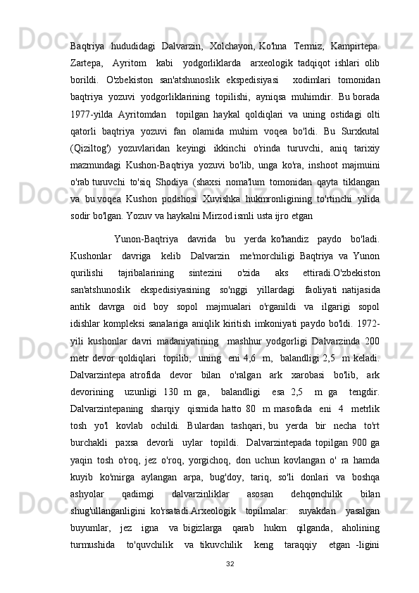 Baqtriya   hududidagi   Dalvarzin,   Xolchayon, Ko'hna   Termiz,   Kampirtepa.
Zartepa,     Ayritom     kabi     yodgorliklarda     arxeologik   tadqiqot   ishlari   olib
borildi.   O'zbekiston   san'atshunoslik   ekspedisiyasi     xodimlari   tomonidan
baqtriya  yozuvi  yodgorliklarining  topilishi,  ayniqsa  muhimdir.  Bu borada
1977-yilda   Ayritomdan     topilgan   haykal   qoldiqlari   va   uning   ostidagi   olti
qatorli   baqtriya   yozuvi   fan   olamida   muhim   voqea   bo'ldi.   Bu   Surxkutal
(Qiziltog')     yozuvlaridan     keyingi     ikkinchi     o'rinda     turuvchi,     aniq     tarixiy
mazmundagi   Kushon-Baqtriya   yozuvi   bo'lib,   unga   ko'ra,   inshoot   majmuini
o'rab turuvchi  to'siq  Shodiya  (shaxsi  noma'lum  tomonidan  qayta  tiklangan
va  bu voqea  Kushon  podshosi  Xuvishka  hukmronligining  to'rtinchi  yilida
sodir bo'lgan. Yozuv va haykalni Mirzod ismli usta ijro etgan 
            Yunon-Baqtriya     davrida     bu     yerda   ko'handiz     paydo     bo'ladi.
Kushonlar     davriga     kelib     Dalvarzin     me'morchiligi   Baqtriya   va   Yunon
qurilishi   tajribalarining   sintezini   o'zida   aks   ettiradi.O'zbekiston
san'atshunoslik     ekspedisiyasining     so'nggi     yillardagi     faoliyati   natijasida
antik     davrga     oid     boy     sopol     majmualari     o'rganildi     va     ilgarigi     sopol
idishlar   kompleksi   sanalariga   aniqlik   kiritish   imkoniyati   paydo   bo'ldi.   1972-
yili   kushonlar   davri   madaniyatining     mashhur   yodgorligi   Dalvarzinda   200
metr  devor  qoldiqlari     topilib,    uning    eni  4,6    m,    balandligi  2,5    m  keladi.
Dalvarzintepa   atrofida     devor     bilan     o'ralgan     ark     xarobasi     bo'lib,     ark
devorining     uzunligi   130   m   ga,     balandligi     esa   2,5     m   ga     tengdir.
Dalvarzintepaning     sharqiy     qismida   hatto   80     m   masofada     eni     4     metrlik
tosh     yo'l     kovlab     ochildi.     Bulardan     tashqari,   bu     yerda     bir     necha     to'rt
burchakli     paxsa     devorli     uylar     topildi.     Dalvarzintepada   topilgan   900   ga
yaqin   tosh   o'roq,   jez   o'roq,   yorgichoq,   don   uchun   kovlangan   o'   ra   hamda
kuyib   ko'mirga    aylangan   arpa,   bug'doy,   tariq,   so'li    donlari    va   boshqa
ashyolar     qadimgi     dalvarzinliklar     asosan     dehqonchilik     bilan
shug'ullanganligini   ko'rsatadi.Arxeologik     topilmalar:     suyakdan     yasalgan
buyumlar,     jez     igna     va   bigizlarga     qarab     hukm     qilganda,     aholining
turmushida     to'quvchilik     va   tikuvchilik     keng     taraqqiy     etgan   -ligini
                                                                                          32 