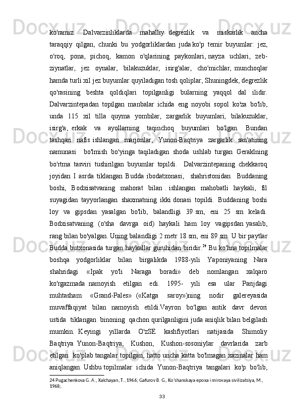 ko'ramiz.     Dalvarzinliklarda     mahalliy   degrezlik     va     miskarlik     ancha
taraqqiy  qilgan,  chunki  bu  yodgorliklardan  juda ko'p  temir  buyumlar:  jez,
o'roq,    pona,    pichoq,    kamon    o'qlarining    paykonlari,  nayza     uchlari,    zeb-
ziynatlar,     jez     oynalar,     bilakuzuklar,     isirg'alar,     cho'michlar,   munchoqlar
hamda turli xil jez buyumlar quyiladigan tosh qoliplar, Shuningdek, degrezlik
qo'rasining   beshta   qoldiqlari   topilganligi   bularning   yaqqol   dal   ilidir.
Dalvarzintepadan   topilgan   manbalar   ichida   eng   noyobi   sopol   ko'za   bo'lib,
unda   115   xil    tilla    quyma   yombilar,   zargarlik   buyumlari,   bilakuzuklar,
isirg'a,   erkak     va     ayollarning     taqinchoq     buyumlari     bo'lgan.     Bundan
tashqari     nafis   ishlangan     marjonlar,     Yunon-Baqtriya     zargarlik     san'atining
namunasi     bo'lmish   bo'yinga   taqiladigan   shoda   ushlab   turgan   Geraklning
bo'rtma   tasviri   tushirilgan   buyumlar   topildi.     Dalvarzintepaning   chekkaroq
joyidan   I   asrda   tiklangan   Budda   ibodatxonasi,     shahristonidan     Buddaning
boshi,     Bodxisatvaning     mahorat     bilan   .   ishlangan     mahobatli     haykali,     fil
suyagidan  tayyorlangan  shaxmatning  ikki donasi  topildi.  Buddaning  boshi
loy    va    gipsdan     yasalgan     bo'lib,     balandligi     39   sm,     eni     25     sm     keladi.
Bodxisatvaning     (o'sha    davrga    oid)     haykali     ham     loy    vagipsdan   yasalib,
rang bilan bo'yalgan. Uning balandligi 2 metr 18 sm, eni 89 sm. U bir paytlar
Budda butxonasida turgan haykallar guruhidan biridir. 24
 Bu ko'hna topilmalar
boshqa     yodgorliklar     bilan     birgalikda     1988-yili     Yaponiyaning     Nara
shahridagi     «Ipak     yo'li     Naraga     boradi»     deb     nomlangan     xalqaro
ko'rgazmada   namoyish     etilgan     edi.     1995-     yili     esa     ular     Parijdagi
muhtasham     «Grand-Pales»   («Katga     saroy»)ning     nodir     galereyasida
muvaffaqiyat     bilan     namoyish     etildi.Vayron     bo'lgan     antik     davr     devori
ustida  tiklangan  binoning  qachon qurilganligini juda aniqlik bilan belgilash
mumkin.   Keyingi     yillarda     O'zSE     kashfiyotlari     natijasida     Shimoliy
Baqtriya   Yunon-Baqtriya,     Kushon,     Kushon-sosoniylar     davrlarida     zarb
etilgan   ko'plab tangalar topilgan, hatto uncha katta bo'lmagan xazinalar ham
aniqlangan. Ushbu topilmalar  ichida  Yunon-Baqtriya  tangalari  ko'p  bo'lib,
24  Pugachenkova G. A., Xalchayan, T., 1966; Gafurov B. G., Koʻshanskaya epoxa i mirovaya sivilizatsiya, M., 
1968;.
                                                                                          33 