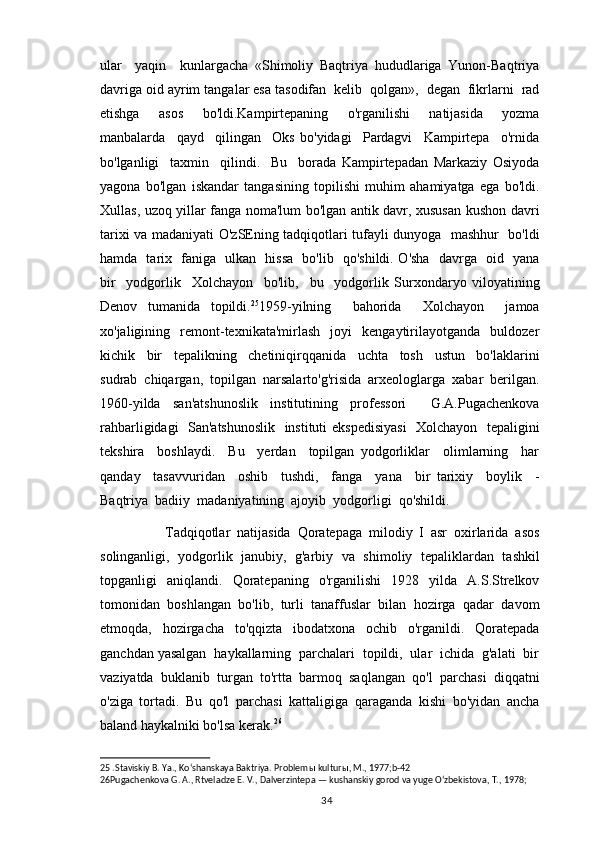 ular     yaqin     kunlargacha   «Shimoliy   Baqtriya   hududlariga   Yunon-Baqtriya
davriga oid ayrim tangalar esa tasodifan  kelib  qolgan»,  degan  fikrlarni  rad
etishga     asos     bo'ldi.Kampirtepaning     o'rganilishi     natijasida     yozma
manbalarda     qayd     qilingan     Oks   bo'yidagi     Pardagvi     Kampirtepa     o'rnida
bo'lganligi     taxmin     qilindi.     Bu     borada   Kampirtepadan   Markaziy   Osiyoda
yagona   bo'lgan   iskandar   tangasining   topilishi   muhim   ahamiyatga   ega   bo'ldi.
Xullas, uzoq yillar fanga noma'lum bo'lgan antik davr, xususan kushon davri
tarixi va madaniyati O'zSEning tadqiqotlari tufayli dunyoga   mashhur   bo'ldi
hamda   tarix   faniga   ulkan   hissa   bo'lib   qo'shildi. O'sha   davrga   oid   yana
bir     yodgorlik     Xolchayon     bo'lib,     bu     yodgorlik   Surxondaryo   viloyatining
Denov   tumanida   topildi. 25
1959-yilning     bahorida     Xolchayon     jamoa
xo'jaligining    remont-texnikata'mirlash     joyi     kengaytirilayotganda     buldozer
kichik     bir     tepalikning     chetiniqirqqanida     uchta     tosh     ustun     bo'laklarini
sudrab  chiqargan,  topilgan  narsalarto'g'risida  arxeologlarga  xabar  berilgan.
1960-yilda   san'atshunoslik   institutining   professori     G.A.Pugachenkova
rahbarligidagi   San'atshunoslik   instituti ekspedisiyasi    Xolchayon   tepaligini
tekshira     boshlaydi.     Bu     yerdan     topilgan   yodgorliklar     olimlarning     har
qanday     tasavvuridan     oshib     tushdi,     fanga     yana     bir   tarixiy     boylik     -
Baqtriya  badiiy  madaniyatining  ajoyib  yodgorligi  qo'shildi. 
            Tadqiqotlar   natijasida   Qoratepaga   milodiy   I   asr   oxirlarida   asos
solinganligi,   yodgorlik   janubiy,   g'arbiy   va   shimoliy   tepaliklardan   tashkil
topganligi     aniqlandi.    Qoratepaning     o'rganilishi     1928    yilda    A.S.Strelkov
tomonidan  boshlangan  bo'lib,  turli  tanaffuslar  bilan  hozirga  qadar  davom
etmoqda,   hozirgacha   to'qqizta   ibodatxona   ochib   o'rganildi.   Qoratepada
ganchdan yasalgan  haykallarning  parchalari  topildi,  ular  ichida  g'alati  bir
vaziyatda   buklanib   turgan   to'rtta   barmoq   saqlangan   qo'l   parchasi   diqqatni
o'ziga   tortadi.   Bu   qo'l   parchasi   kattaligiga   qaraganda   kishi   bo'yidan   ancha
baland haykalniki bo'lsa kerak. 26
  
25  .Staviskiy B. Ya., Koʻshanskaya Baktriya. Problem ы  kultur ы , M., 1977; b-42
26 Pugachenkova G. A., Rtveladze E. V., Dalverzintepa — kushanskiy gorod va yuge Oʻzbekistova, T., 1978;  
                                                                                          34 