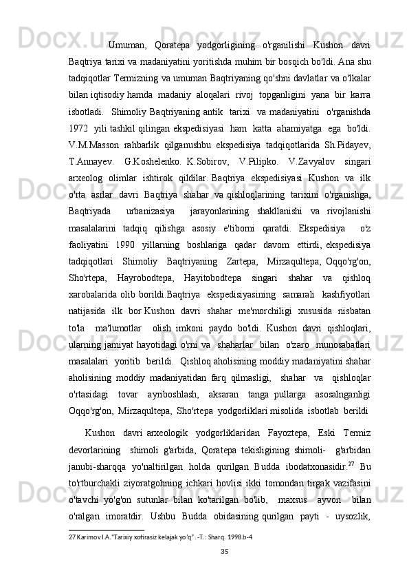             Umuman,     Qoratepa     yodgorligining     o'rganilishi     Kushon     davri
Baqtriya tarixi va madaniyatini yoritishda muhim bir bosqich bo'ldi. Ana shu
tadqiqotlar Termizning va umuman Baqtriyaning qo'shni davlatlar va o'lkalar
bilan iqtisodiy hamda  madaniy  aloqalari  rivoj  topganligini  yana  bir  karra
isbotladi.     Shimoliy  Baqtriyaning   antik    tarixi     va   madaniyatini     o'rganishda
1972   yili tashkil qilingan ekspedisiyasi   ham   katta   ahamiyatga   ega   bo'ldi.
V.M.Masson  rahbarlik  qilganushbu  ekspedisiya  tadqiqotlarida  Sh.Pidayev,
T.Annayev.     G.Koshelenko.   K.Sobirov,     V.Pilipko.     V.Zavyalov     singari
arxeolog   olimlar   ishtirok   qildilar. Baqtriya   ekspedisiyasi    Kushon   va   ilk
o'rta   asrlar   davri   Baqtriya   shahar   va qishloqlarining   tarixini   o'rganishga,
Baqtriyada     urbanizasiya     jarayonlarining   shakllanishi   va   rivojlanishi
masalalarini   tadqiq   qilishga   asosiy   e'tiborni   qaratdi.   Ekspedisiya     o'z
faoliyatini     1990     yillarning     boshlariga     qadar     davom     ettirdi,   ekspedisiya
tadqiqotlari     Shimoliy     Baqtriyaning     Zartepa,     Mirzaqultepa,   Oqqo'rg'on,
Sho'rtepa,     Hayrobodtepa,     Hayitobodtepa     singari     shahar     va     qishloq
xarobalarida   olib   borildi.Baqtriya     ekspedisiyasining     samarali     kashfiyotlari
natijasida   ilk   bor Kushon   davri   shahar   me'morchiligi   xususida   nisbatan
to'la     ma'lumotlar     olish   imkoni   paydo   bo'ldi.   Kushon   davri   qishloqlari,
ularning   jamiyat   hayotidagi   o'rni   va     shaharlar     bilan     o'zaro     munosabatlari
masalalari   yoritib   berildi.   Qishloq aholisining moddiy madaniyatini shahar
aholisining   moddiy   madaniyatidan   farq   qilmasligi,     shahar     va     qishloqlar
o'rtasidagi     tovar     ayriboshlash,     aksaran     tanga   pullarga     asosalnganligi
Oqqo'rg'on,  Mirzaqultepa,  Sho'rtepa  yodgorliklari misolida  isbotlab  berildi
Kushon     davri   arxeologik     yodgorliklaridan     Fayoztepa,     Eski     Termiz
devorlarining     shimoli   g'arbida,   Qoratepa   tekisligining   shimoli-     g'arbidan
janubi-sharqqa   yo'naltirilgan   holda   qurilgan   Budda   ibodatxonasidir. 27
  Bu
to'rtburchakli   ziyoratgohning   ichkari   hovlisi   ikki   tomondan   tirgak   vazifasini
o'tavchi   yo'g'on   sutunlar   bilan   ko'tarilgan   bo'lib,     maxsus     ayvon     bilan
o'ralgan   imoratdir.   Ushbu   Budda   obidasining qurilgan   payti   -   uysozlik,
27  Karimov I.A.“Tarixiy xotirasiz kelajak yo’q”. -T.: Sharq. 1998.b-4
                                                                                          35 