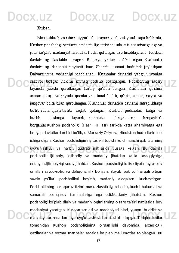                                           
Xulosa.
Men ushbu kurs ishini tayyorlash jarayonida shunday xulosaga keldimki,
Kushon podsholigi yurtimiz davlatchiligi tarixida juda kata ahamiyatga ega va
juda ko’plab madaniyat har-hil urf odat qoldirgan deb hisoblayman.   Kushon
davlatining     dastlabki     o'zagini     Baqtriya     yerlari     tashkil     etgan.   Kushonlar
davlatining   dastlabki   poytaxti   ham   Sho'rchi   tumani   hududida joylashgan
Dalvarzintepa  yodgorligi  xisoblanadi.  Kushonlar  davlatini  yabg'u unvoniga
sazovor   bo'lgan   hokimi   mutlaq   podsho   boshqargan.   Podshoning   asosiy
tayanchi    yaxshi    qurollangan   harbiy   qo'shin   bo'lgan.   Kushonlar    qo'shini
asosan   otliq     va   piyoda   qismlardan   iborat   bo'lib,   qilich,   xanjar,   nayza   va
jangovar bolta bilan qurollangan. Kushonlar  davlatida davlatni satrapliklarga
bo'lib   idora   qilish   tartibi     saqlab     qolingan.     Kushon     podsholari     katga     va
kuchli     qo'shinga     tayanib,   mamlakat     chegaralarini     kengaytirib
borganlar. Kushon   podsholigi   (I   asr   -   III   asr)   tarixda   katta   ahamiyatga   ega
bo'lgan davlatlardan biri bo'lib, u Markaziy Osiyo va Hindiston hududlarini o'z
ichiga olgan. Kushon podsholigining tashkil topishi ko'chmanchi qabilalarning
uyg'unlashuvi   va   harbiy   qudrati   natijasida   yuzaga   kelgan.   Bu   davrda
podsholik   ijtimoiy,   iqtisodiy   va   madaniy   jihatdan   katta   taraqqiyotga
erishgan.Ijtimoiy-iqtisodiy jihatdan, Kushon podsholigi iqtisodiyotining asosiy
omillari   savdo-sotiq   va   dehqonchilik   bo'lgan.   Buyuk   Ipak   yo'li   orqali   o'tgan
savdo   yo'llari   podsholikni   boyitib,   madaniy   aloqalarni   kuchaytirgan.
Podsholikning  boshqaruv   tizimi   markazlashtirilgan   bo'lib,  kuchli   hukumat   va
samarali   boshqaruv   tuzilmalariga   ega   edi.Madaniy   jihatdan,   Kushon
podsholigi  ko'plab  diniy  va madaniy oqimlarning o'zaro ta'siri natijasida boy
madaniyat   yaratgan.   Kushon   san'ati   va   madaniyati   hind,   yunon,   buddist   va
mahalliy   urf-odatlarning   uyg'unlashuvidan   tashkil   topgan.Tadqiqotchilar
tomonidan   Kushon   podsholigining   o'rganilishi   davomida,   arxeologik
qazilmalar   va   yozma   manbalar   asosida   ko'plab   ma'lumotlar   to'plangan.   Bu
                                                                                          37 