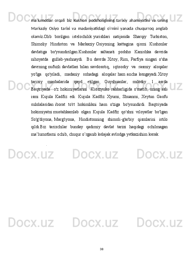 ma'lumotlar   orqali   biz   Kushon   podsholigining   tarixiy   ahamiyatini   va   uning
Markaziy   Osiyo   tarixi   va   madaniyatidagi   o'rnini   yanada   chuqurroq   anglab
olamiz. Olib     borilgan     istelochilik   yurishlari     natijasida     Sharqiy     Turkiston,
Shimoliy     Hindiston     va     Markaziy   Osiyoning     kattagina     qismi     Kushonlar
davlatiga     bo'ysundirilgan.Kushonlar     saltanati     podsho     Kanishka     davrida
nihoyatda     gullab-yashnaydi.     Bu   davrda   Xitoy,   Rim,   Parfiya   singari   o'sha
davrning   nufuzli   davlatlari   bilan   savdosotiq,     iqtisodiy    va     rasmiy     aloqalar
yo'lga     qo'yiladi,     madaniy     sohadagi     aloqalar   ham   ancha   kengayadi.Xitoy
tarixiy     manbalarida     qayd     etilgan     Guyshuanlar,     milodiy     1     asrda
Baqtriyada     o'z   hokimiyatlarini     Kioszyuko   rahbarligida   o'rnatib,   uning   asli
ismi   Kujula   Kadfiz   edi.   Kujula   Kadfiz   Xyumi,   Shuanmi,   Xeytun   Gaofu
sulolalaridan iborat   to'rt   hokimlikni   ham   o'ziga   bo'ysundirdi.   Baqtriyada
hokimiyatni mustahkamlab  olgan  Kujula  Kadfiz  qo'shni  viloyatlar  bo'lgan
So'g'diyona,   Marg'iyona,     Hindistonning     shimoli-g'arbiy     qismlarini     istilo
qildi.Biz   tarixchilar   bunday   qadimiy   davlat   tarixi   haqidagi   ochilmagan
ma’lumotlarni ochib, chuqur o’rganib kelajak avlodga yetkazishim kerak.
       .  
                                                                                          38 