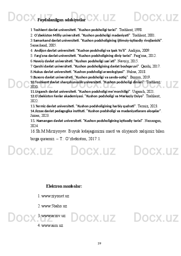 Foydalanilgan adabiyotlar
1  Toshkent davlat universiteti. "Kushon podsholigi tarixi" . Toshkent, 1998.
2   O'zbekiston Milliy universiteti. "Kushon podsholigi madaniyati" . Toshkent, 2001.
3  Samarkand davlat universiteti. "Kushon podsholigining ijtimoiy-iqtisodiy rivojlanishi" . 
Samarkand, 2005.
4   Andijon davlat universiteti. "Kushon podsholigi va Ipak Yo'li" . Andijon, 2009.
5   Farg'ona davlat universiteti. "Kushon podsholigining diniy tarixi" . Farg'ona, 2012.
6  Navoiy davlat universiteti. "Kushon podsholigi san'ati" . Navoiy, 2015.
7  Qarshi davlat universiteti. "Kushon podsholigining davlat boshqaruvi" . Qarshi, 2017.
8. Nukus davlat universiteti. "Kushon podsholigi arxeologiyasi" . Nukus, 2018.
9. Buxoro davlat universiteti. "Kushon podsholigi va savdo-sotiq" . Buxoro, 2019.
10.Toshkent davlat sharqshunoslik universiteti. "Kushon podsholigi dinlari" . Toshkent, 
2020.
11.Urganch davlat universiteti. "Kushon podsholigi me'morchiligi" . Urganch, 2021.
12.O'zbekiston Fanlar akademiyasi. "Kushon podsholigi va Markaziy Osiyo" . Toshkent, 
2022.
13. Termiz davlat universiteti. "Kushon podsholigining harbiy qudrati" . Termiz, 2023.
14.Jizzax davlat pedagogika instituti. "Kushon podsholigi va madaniyatlararo aloqalar" . 
Jizzax, 2023.
15.  Namangan davlat universiteti. "Kushon podsholigining iqtisodiy tarixi" . Namangan, 
2024.   
16.Sh.M.Mirziyoyev. Buyuk kelajagimizni mard va oliyjanob xalqimiz bilan
birga quramiz. – T.: O’zbekiston, 2017.1. 
                                
         Elektron manbalar:
1. www.ziyonet.uz
2. www.5baho.uz
3. www.arxiv.uz
4. www.aim.uz
                                                                                          39 