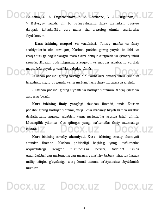 I.Albaum,  G.  A.  Pugachenkova,  E.  V.  Rtveladze,  B.  A.  Turg'unov,  T.
V.   Belyayev     hamda     Sh.     R.     Pidayevlarning     ilmiy     xizmatlari     beqiyos
darajada   kattadir.SHu   bois   mana   shu   arxeolog   olimlar   asarlaridan
foydalandim.
  Kurs   ishining   maqsad   va   vazifalari .   Tarixiy   manba   va   ilmiy
adabiyotlarda   aks   ettirilgan,   Kushon   podsholigining   paydo   bo‘lishi   va
rivojlanishiga   bag‘ishlangan   masalalarni   chuqur   o‘rganish   va   qiyosiy   tahlil
asosida,   .Kushon   podsholigining   taraqqiyoti   va   inqirozi   sabablarini   yoritish
maqsadida quyidagi vazifalar belgilab olindi: 
-Kushon   podsholigining   tarixiga  oid   manbalarni   qiyosiy   tahlil   qilish   va
tarixshunosligini o‘rganish, yangi ma'lumotlarni ilmiy muomalaga kiritish;
- Kushon podsholigining siyosati va boshqaruv tizimini tadqiq qilish va
xulosalar berish; 
Kurs   ishining   ilmiy   yangiligi   shundan   iboratki,   unda   Kushon
podsholigining boshqaruv tizimi, xo‘jalik va madaniy hayoti hamda mazkur
davlatlarining   inqirozi   sabablari   yangi   ma'lumotlar   asosida   tahlil   qilindi.
Mustaqillik   yillarida   e'lon   qilingan   yangi   ma'lumotlar   ilmiy   muomalaga
kiritildi. 
Kurs   ishining   amaliy   ahamiyati.   Kurs     ishining   amaliy   ahamiyati
shundan   iboratki,   Kushon   podsholigi   haqidagi   yangi   ma'lumotlar
o‘quvchilarga   kengroq   tushunchalar   berishi,   tadqiqot   ishida
umumlashtirilgan  ma'lumotlardan  ma'naviy-ma'rifiy tarbiya  ishlarida hamda
milliy   istiqlol   g‘oyalariga   sodiq   komil   insonni   tarbiyalashda   foydalanish
mumkin. 
 
                                                                                          4 