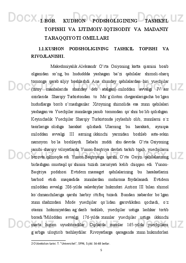 I. BOB.   KUDHON   PODSHOLIGINING   TASHKEL
TOPISHI   VA   IJTIMOIY-IQTISODIY   VA   MADANIY
TARAQQIYOTI OMILLARI 
1.1.KUSHON   PODSHOLIGINING   TASHKIL   TOPISHI   VA
RIVOJLANISHI.
                 Makedoniyalik Aleksandr   O‘rta   Osiyoning   katta   qismini   bosib
olganidan     so’ng,   bu     hududdda     yashagan     ba’zi     qabilalar     shimoli-sharq
tomonga  qarab siljiy  boshlashdi. Ana  shunday  qabilalardan  biri  yuechjilar
(xitoy     manbalarida     shunday     dеb     atalgan)   miloddan     avvalgi     IV   asr
oxirlarida     Sharqiy   Turkistondan     to     Mo`g`iliston   chegaralarigacha   bo`lgan
hududlarga   borib   o’rnashganlar.   Xitoyning   shimolida   esa   xunn   qabilalari
yashagan va  Yuechjilar xunnlarga janub  tomondan  qo`shni bo`lib qolishgan.
Keyinchalik  Yuechjilar  Sharqiy  Turkistonda  joylashib  olib,  xunnlarni  o`z
tasirlariga   olishga     harakat     qilishadi.   Ularning     bu     harakati,     ayniqsa
miloddan     avvalgi     III     asrning   ikkinchi     yarmidan     boshlab     asta-sekin
namoyon     bo`la     boshlaydi.     Sababi     xuddi     shu   davrda     O’rta   Osiyoning
janubi-sharqiy   viloyatlarda   Yunon-Baqtriya   davlati   tarkib   topib,   yuechjilarni
bеzovta qilmoqda edi. Yunon-Baqtriyaga  qarshi  O’rta  Osiyo  qabilalarining
birlashgan  mustaqil qo`shinini  tuzish  zaruriyati  kelib  chiqqan  edi.  Yunon-
Baqtriya     podshosi     Еvtidеm   massagеt     qabilalarining     bu     harakatlarini
barbod     etish     maqsadida     xunnlardan     mohirona   foydalanadi.     Еvtidеm
miloddan   avvalgi   206-yilda   salavkiylar   hukmdori   Antiox   III   bilan   shimol
ko`chmanchilariga  qarshi  harbiy  ittifoq  tuzadi.  Bundan  xabardor  bo`lgan
xunn   shahzodasi     Mode     yuechjilar     qo`lidan     garovlikdan     qochadi,     o`z
otasini     hokimiyatdan   ag`darib     tashlab,     yuechjilar     ustiga     lashkar     tortib
boradi. 2
Miloddan     avvalgi     176-yilda   xunnlar     yuechjilar     ustiga     ikkinchi
marta     hujum     uyushtiradilar.     Oqibatda     xunnlar     165-yilda     yuechjilarni
g`arbga   uloqtirib   tashlaydilar.   Rivoyatlarga   qaraganda   xunn hukmdorlari
2  O’zbekiston tarixi. T. “Universitet", 1996, 1-jild. 56-68 betlar.   
                                                                                          5 