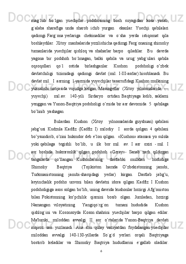 mag`lub     bo`lgan     yuechjilar     podshosining     bosh     suyagidan     kosa     yasab,
g`alaba   sharafiga   unda   sharob   ichib   yurgan     еkanlar.   Yuechji   qabilalari
qadimgi   Farg`ona   yerlariga     chеkinadilar     va     o`sha     yerda     istiqomat     qila
boshlaydilar.  Xitoy  manbalarida yozilishicha qadimgi Farg`onaning shimoliy
tumanlarida   yuechjilar   qishloq   va   shaharlar   barpo     qiladilar.     Bu     davrda
yagona   bir   podshoh   bo`lmagan,   balki   qabila   va   urug` yabg`ulari   qabila
oqsoqollari     qo`l     ostida     birlashganlar.     Kushon       podsholigi   o’zbek
davlatchiligi   tizimidagi   qadimgi   davlat  (mil.  I-III-asrlar) hisoblanadi.  Bu
davlat mil.  I  asrning  1-yarmida yuyechjilar tasarrufidagi Kushon mulkining
yuksalishi  natijasida vujudga kelgan. Massagetlar    (Xitoy   yilnomalarida   —
yuyechji)       mil.av.     140-yili     Sirdaryo     ortidan   Baqtriyaga   kelib,   saklarni
yenggan va Yunon-Baqtriya podsholigi o’rnida bir asr davomida   5   qabilaga
bo’linib  yashagan.     
                Bulardan     Kushon     (Xitoy       yilnomalarida   guyshuan)   qabilasi
jabg’usi   Kudzula   Kadfiz   (Kadfiz   I)   milodiy     I     asrda   qolgan   4   qabilani
bo’ysundirib, o’zini hukmdor deb e’lon qilgan.   «Kushon» atamasi yo sulola
yoki qabilaga   tegishli   bo’lib,   u   ilk   bor  mil.   av.  I  asr   oxiri  - mil.  I
asr   boshida   hukmronlik   qilgan   podshoh   «Geray»-   Sanab   zarb   qildirgan
tangalarda     qo’llangan.   Kushonlarning       dastlabki     mulklari       hududiga
Shimoliy     Baqtriya     (Tojikiston   hamda   O’zbekistonning   janubi,
Turkmanistonning   janubi-sharqidagi   yerlar)   kirgan.   Dastlab   jabg’u,
keyinchalik   podsho   unvoni   bilan   davlatni   idora   qilgan   Kadfiz   I   Kushon
podsholigiga asos solgan bo’lib, uning davrida kushonlar hozirgi Afg’oniston
bilan   Pokistonning     ko’pchilik     qismini     bosib     olgan.     Jumladan,     hozirgi
Namangan   viloyatining     Yangiqo`rg`on     tumani   hududida     Kushon
qishlog`ini  va  Kosonsoyda  Koson shahrini  yuechjilar  barpo  qilgan  edilar.
Ma'lumki,     miloddan     avvalgi     II     asr     o’rtalarida   Yunon-Baqtriya     davlati
inqiroz  sari  yuzlanadi.  Ana  shu  qulay  vaziyatdan  foydalangan yuechjilar
miloddan     avvalgi     140-130-yillarda     So`g`d     yerlari     orqali     Baqtriyaga
bostirib   kеladilar   va   Shimoliy   Baqtriya   hududlarini   e`gallab   oladilar.
                                                                                          6 