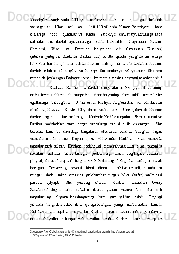 Yuechjilar   Baqtriyada   100   yil     mobaynida     5     ta     qabilaga     bo`linib
yashaganlar.     Ular       mil.     av.       140-130-yillarda   Yunon-Baqtriyani       ham
o‘zlariga       tobe       qiladilar   va   “Katta       Yue-chje”   davlat   uyushmasiga   asos
soladilar.   Bu   davlat   uyushmasiga   beshta   hokimlik:     Guyshuan,   Xyumi,
Shaunmi,       Xise         va       Dumilar       bo‘ysunar       edi.     Guyshuan     (Kushon)
qabilasi (yabg`usi   Kudzula   Kadfiz   edi)   to`rtta   qabila   yabg`ularini   o`ziga
tobе etib  barcha qabilalar ustidan hukmronlik qilardi. U o`z davlatini Kushon
davlati   sifatida   e'lon   qildi   va   hozirgi   Surxondariyo   viloyatining   Sho`rchi
tumanida joylashgan Dalvarzintеpani bu mamlakatning poytaxtiga aylantirdi. 3
           Kudzula  Kadfiz  o`z  davlat  chеgaralarini  kеngaytirish va uning
qudratinimustahkamlash  maqsadida  Amudaryoning  chap  sohili  tumanlarini
egallashga     bеlbog`ladi.     U   tеz   orada   Parfiya,   Afg`onistan     va     Kashmirni
e`galladi, Kudzula   Kadfiz  80 yoshida     vafot  etadi    .  Uning davrida  Kushon
davlatining o`z pullari bo`lmagan. Kudzula Kadfiz tangalarni Rim saltanati va
Parfiya   podshohlari   zarb   e`tgan   tangalarga   taqlid   qilib   chiqargan.     Shu
boisdan   ham   bu   davrdagi   tangalarda   «Kudzula   Kadfiz   Yabg`u»   dеgan
yozuvlarni uchratamiz.   Kеyinroq   esa   «Hukmdor   Kadfiz»   dеgan   yozuvda
tangalar zarb etilgan.  Kushon  podsholigi  tetradrahmasining  o’ng  tomonida
sochlari     hafsala     bilan   taralgan,   peshonasiga   tasma   bog’lagan,   yuzlarida
g’ayrat,   shijoat   barq   urib   turgan   erkak   kishining     beligacha     tushgan     surati
berilgan.     Tanganing     reversi     kishi     diqqatini     o’ziga   tortadi,   o’rtada     ot
mingan   shoh,   uning   orqasida   gulchambar   tutgan   Nika   (zafar) ma’budasi
parvoz     qilyapti.     Shu     yerning     o’zida     “Kushon     hukmdori     Geray
Sanabniki”   degan     to’rt     so’zdan     iborat     yunon     yozuvi     bor.     Bu     sirli
tangalarning     o’rgana   boshlanganiga     ham     yuz     yildan     oshdi.     Keyingi
yillarda     tangashunoslik     ilmi     qo’lga   kiritgan     yangi     ma’lumotlar     hamda
Xolchayondan  topilgan  haykallar  Kushon  hokimi hukmronlik qilgan davrga
oid   kashfiyotlar   qilishga   imkoniyatlar   berdi.   Kushon     mis     chaqalari
3  .Asqarov A.A. O’zbekiston tarixi (Eng qadimgi davrlardan eramizning V asrlarigacha) 
T. “O’qituvchi” 1994. 12-68, 103-111 betlar.
                                                                                          7 
