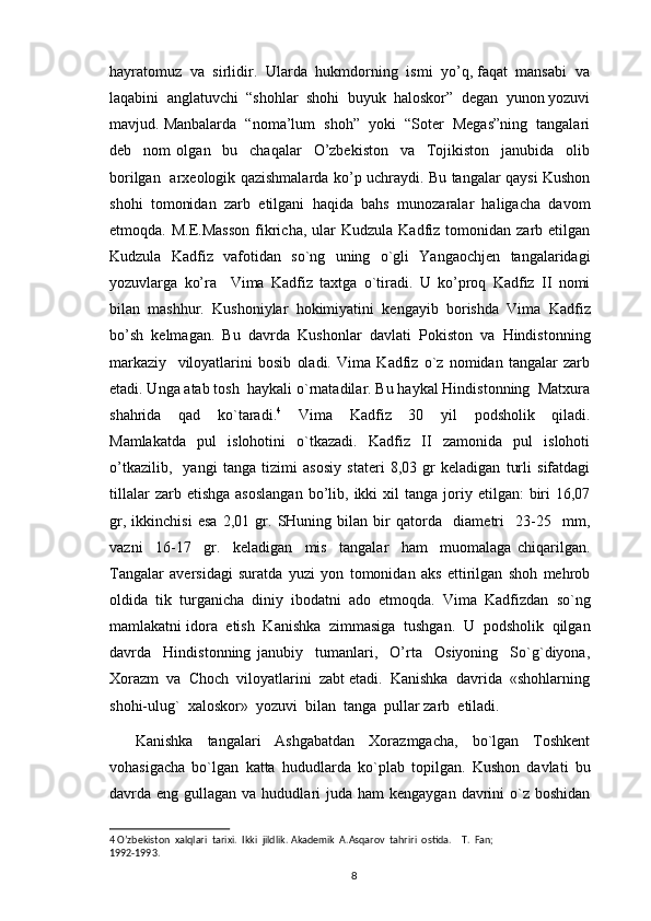 hayratomuz  va  sirlidir.  Ularda  hukmdorning  ismi  yo’q, faqat  mansabi  va
laqabini  anglatuvchi  “shohlar  shohi  buyuk  haloskor”  degan  yunon yozuvi
mavjud. Manbalarda  “noma’lum  shoh”  yoki  “Soter  Megas”ning  tangalari
deb     nom   olgan     bu     chaqalar     O’zbekiston     va     Tojikiston     janubida     olib
borilgan   arxeologik qazishmalarda ko’p uchraydi. Bu tangalar qaysi Kushon
shohi   tomonidan   zarb   etilgani   haqida   bahs   munozaralar   haligacha   davom
etmoqda.  M.E.Masson   fikricha,  ular   Kudzula  Kadfiz  tomonidan  zarb  etilgan
Kudzula   Kadfiz   vafotidan   so`ng   uning   o`gli   Yangaochjen   tangalaridagi
yozuvlarga   ko’ra     Vima   Kadfiz   taxtga   o`tiradi.   U   ko’proq   Kadfiz   II   nomi
bilan   mashhur.   Kushoniylar   hokimiyatini   kengayib   borishda   Vima   Kadfiz
bo’sh   kelmagan.   Bu   davrda   Kushonlar   davlati   Pokiston   va   Hindistonning
markaziy     viloyatlarini   bosib   oladi.   Vima   Kadfiz   o`z   nomidan   tangalar   zarb
etadi. Unga atab tosh  haykali o`rnatadilar. Bu haykal Hindistonning  Matxura
shahrida     qad     ko`taradi. 4
    Vima     Kadfiz     30     yil     podsholik     qiladi.
Mamlakatda     pul     islohotini     o`tkazadi.     Kadfiz     II     zamonida     pul     islohoti
o’tkazilib,     yangi   tanga   tizimi   asosiy   stateri   8,03   gr   keladigan   turli   sifatdagi
tillalar  zarb  etishga   asoslangan  bo’lib,  ikki   xil  tanga   joriy  etilgan:  biri  16,07
gr,   ikkinchisi   esa   2,01   gr.   SHuning   bilan   bir   qatorda     diametri     23-25     mm,
vazni     16-17     gr.     keladigan     mis     tangalar     ham     muomalaga   chiqarilgan.
Tangalar   aversidagi   suratda   yuzi   yon   tomonidan   aks   ettirilgan   shoh   mehrob
oldida  tik  turganicha  diniy  ibodatni  ado  etmoqda.  Vima  Kadfizdan  so`ng
mamlakatni idora  etish  Kanishka  zimmasiga  tushgan.  U  podsholik  qilgan
davrda     Hindistonning   janubiy     tumanlari,     O’rta     Osiyoning     So`g`diyona,
Xorazm  va  Choch  viloyatlarini  zabt etadi.  Kanishka  davrida  «shohlarning
shohi-ulug`  xaloskor»  yozuvi  bilan  tanga  pullar zarb  etiladi.   
Kanishka     tangalari     Ashgabatdan     Xorazmgacha,     bo`lgan     Toshkеnt
vohasigacha   bo`lgan   katta   hududlarda   ko`plab   topilgan.   Kushon   davlati   bu
davrda eng  gullagan  va hududlari  juda  ham  kеngaygan  davrini   o`z  boshidan
4  O’zbekiston  xalqlari  tarixi.  Ikki  jildlik. Akademik  A.Asqarov  tahriri  ostida.    T.  Fan; 
1992-1993.
                                                                                          8 