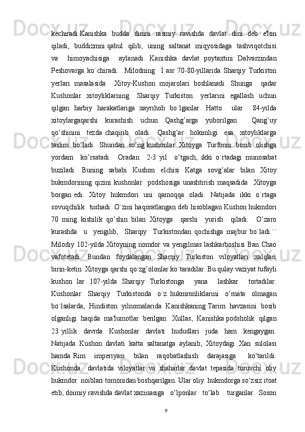 kеchiradi.Kanishka   budda   dinini   rasmiy   ravishda   davlat   dini   dеb   e'lon
qiladi,   buddizmni qabul   qilib,   uning   saltanat   miqyosidaga   tashviqotchisi
va     himoyachisiga     aylanadi.   Kanishka   davlat   poytaxtini   Dalvarzindan
Pеshovarga   ko`chiradi.     Milodning     I   asr   70-80-yillarida   Sharqiy   Turkiston
yerlari   masalasida     Xitoy-Kushon   mojarolari   boshlanadi.   Shunga     qadar
Kushonlar     xitoyliklarning       Sharqiy     Turkiston       yerlarini     egallash     uchun
qilgan   harbiy   harakatlariga   xayrihoh   bo`lganlar.   Hatto       ular       84-yilda
xitoylargaqarshi     kurashish     uchun     Qashg’arga     yuborilgan         Qang’uy
qo’shinini     tezda   chaqirib     oladi.     Qashg’ar     hokimligi     esa     xitoyliklarga
taslim  bo’ladi.  Shundan  so’ng kushonlar  Xitoyga  Turfonni  bosib  olishga
yordam     ko’rsatadi.     Oradan     2-3   yil     o’tgach,   ikki   o`rtadagi   munosabat
buziladi.   Buning   sababi   Kushon   elchisi   Katga   sovg’alar   bilan   Xitoy
hukmdorining   qizini   kushonlar     podshosiga   unashtirish   maqsadida     Xitoyga
borgan  edi.   Xitoy   hukmdori    uni    qamoqqa     oladi.    Natijada    ikki     o`rtaga
sovuqchilik   tushadi. O`zini haqoratlangan dеb hisoblagan Kushon hukmdori
70   ming   kishilik   qo’shin   bilan   Xitoyga     qarshi     yurish     qiladi.     O’zaro
kurashda     u     yеngilib,     Sharqiy     Turkistondan   qochishga   majbur   bo`ladi.``
Milodiy 102-yilda Xitoyning nomdor va yеngilmas lashkarboshisi  Ban Chao
vafotetadi.     Bundan     foydalangan     Sharqiy     Turkiston     viloyatlari     xalqlari
birin-kеtin  Xitoyga qarshi qo`zg’olonlar ko`taradilar. Bu qulay vaziyat tufayli
kushon   lar   107-yilda   Sharqiy   Turkistonga     yana     lashkar     tortadilar.
Kushonlar     Sharqiy     Turkistonda     o`z   hukmronliklarini     o’rnata     olmagan
bo`lsalarda,  Hindiston  yilnomalarida  Kanishkaning Tarim  havzasini  bosib
olganligi  haqida  ma'lumotlar  berilgan.  Xullas,  Kanishka podsholik  qilgan
23   yillik     davrda     Kushonlar     davlati     hududlari     juda     ham     kеngaygan.
Natijada   Kushon   davlati   katta   saltanatga   aylanib,   Xitoydagi   Xan   sulolasi
hamda   Rim       imperiyasi       bilan       raqobatlashish       darajasiga         ko‘tarildi.
Kushonda     davlatida   viloyatlar   va   shaharlar   davlat   tepasida   turuvchi   oliy
hukmdor  noiblari tomonidan boshqarilgan. Ular oliy  hukmdorga so‘zsiz itoat
etib, doimiy ravishda davlat xazinasiga   o‘lponlar   to‘lab    turganlar.  Soson
                                                                                          9 