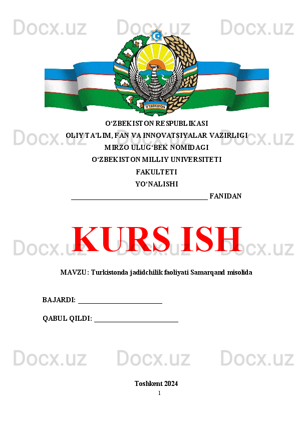 O‘ZBEKISTON RESPUBLIKASI 
OLIY TA’LIM, FAN VA INNOVATSIYALAR VAZIRLIGI
MIRZO ULUG‘BEK NOMIDAGI 
O‘ZBEKISTON MILLIY UNIVERSITETI
FAKULTETI
YO‘NALISHI
_______________________________________ FANIDAN
KURS ISH
MAVZU: Turkistonda jadidchilik faoliyati Samarqand misolida
BAJARDI: ________________________
QABUL QILDI: ________________________
Toshkent 2024
1