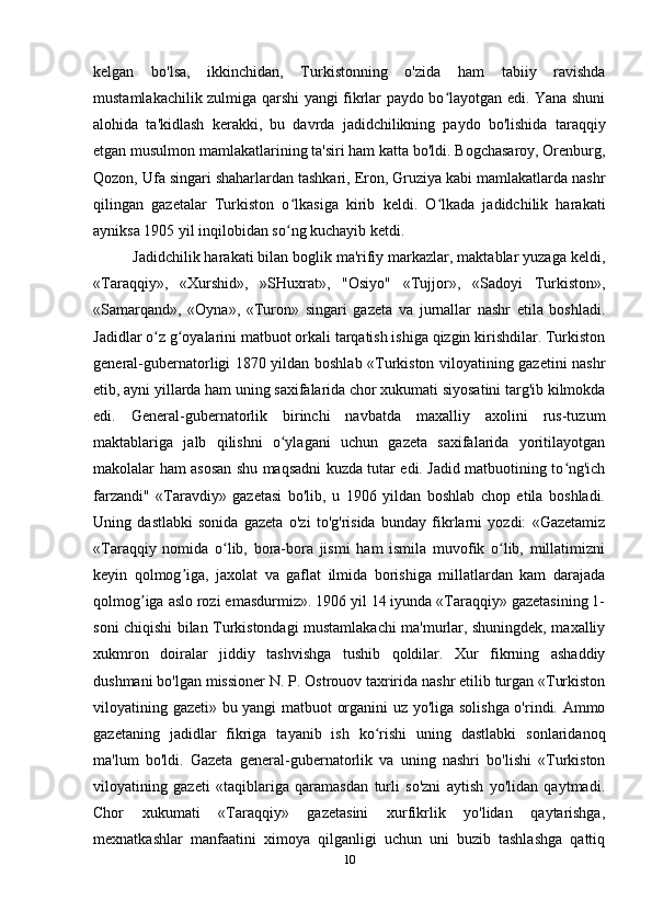 kelgan   bo'lsa,   ikkinchidan,   Turkistonning   o'zida   ham   tabiiy   ravishda
mustamlakachilik zulmiga qarshi yangi fikrlar paydo bo layotgan edi. Yana shuniʻ
alohida   ta'kidlash   kerakki,   bu   davrda   jadidchilikning   paydo   bo'lishida   taraqqiy
etgan musulmon mamlakatlarining ta'siri ham katta bo'ldi. Bogchasaroy, Orenburg,
Qozon, Ufa singari shaharlardan tashkari, Eron, Gruziya kabi mamlakatlarda nashr
qilingan   gazetalar   Turkiston   o lkasiga   kirib   keldi.   O lkada   jadidchilik   harakati	
ʻ ʻ
ayniksa 1905 yil inqilobidan so ng kuchayib ketdi.
ʻ
Jadidchilik harakati bilan boglik ma'rifiy markazlar, maktablar yuzaga keldi,
«Taraqqiy»,   «Xurshid»,   »SHuxrat»,   "Osiyo"   «Tujjor»,   «Sadoyi   Turkiston»,
«Samarqand»,   «Oyna»,   «Turon»   singari   gazeta   va   jurnallar   nashr   etila   boshladi.
Jadidlar o z g oyalarini matbuot orkali tarqatish ishiga qizgin kirishdilar. Turkiston	
ʻ ʻ
general-gubernatorligi 1870 yildan boshlab «Turkiston viloyatining gazetini nashr
etib, ayni yillarda ham uning saxifalarida chor xukumati siyosatini targ'ib kilmokda
edi.   General-gubernatorlik   birinchi   navbatda   maxalliy   axolini   rus-tuzum
maktablariga   jalb   qilishni   o ylagani   uchun   gazeta   saxifalarida   yoritilayotgan	
ʻ
makolalar ham asosan shu maqsadni kuzda tutar edi. Jadid matbuotining to ng'ich	
ʻ
farzandi"   «Taravdiy»   gazetasi   bo'lib,   u   1906   yildan   boshlab   chop   etila   boshladi.
Uning   dastlabki   sonida   gazeta   o'zi   to'g'risida   bunday   fikrlarni   yozdi:   «Gazetamiz
«Taraqqiy   nomida   o lib,   bora-bora   jismi   ham   ismila   muvofik   o lib,   millatimizni	
ʻ ʻ
keyin   qolmog iga,   jaxolat   va   gaflat   ilmida   borishiga   millatlardan   kam   darajada	
ʼ
qolmog iga aslo rozi emasdurmiz». 1906 yil 14 iyunda «Taraqqiy» gazetasining 1-	
ʼ
soni chiqishi bilan Turkistondagi mustamlakachi ma'murlar, shuningdek, maxalliy
xukmron   doiralar   jiddiy   tashvishga   tushib   qoldilar.   Xur   fikrning   ashaddiy
dushmani bo'lgan missioner N. P. Ostrouov taxririda nashr etilib turgan «Turkiston
viloyatining gazeti» bu yangi matbuot organini uz yo'liga solishga o'rindi. Ammo
gazetaning   jadidlar   fikriga   tayanib   ish   ko rishi   uning   dastlabki   sonlaridanoq	
ʻ
ma'lum   bo'ldi.   Gazeta   general-gubernatorlik   va   uning   nashri   bo'lishi   «Turkiston
viloyatining   gazeti   «taqiblariga   qaramasdan   turli   so'zni   aytish   yo'lidan   qaytmadi.
Chor   xukumati   «Taraqqiy»   gazetasini   xurfikrlik   yo'lidan   qaytarishga,
mexnatkashlar   manfaatini   ximoya   qilganligi   uchun   uni   buzib   tashlashga   qattiq
10 