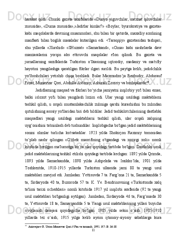 harakat   qildi.   Chunki   gazeta   saxifalarida   «Dunyo   yiguvchilar,   mexnat   qiluvchilar
xususida», «Duma xususida»,»Jaditlar  kimlar?» «Boylar, byurokratiya va gazeta»
kabi maqolalarda davrning muammolari, shu bilan bir qatorda, maxalliy axolining
manfaati   bilan   boglik   masalalar   kutarilgan   edi.   <Taraqqiy»   gazetasidan   tashqari,
shu   yillarda   «Xurshid»   «SHuxrat»   «Samarkand»,   «Oina»   kabi   nashrlarda   davr
manzaralarini   yorqin   aks   ettiruvchi   maqolalar   e'lon   qilindi.   Bu   gazeta   va
jurnallarning   saxifalarida   Turkiston   o lkasining   iqtisodiy,   madaniy   va   ma'rifiyʻ
hayotini   yangilashga   qaratilgan   fikrlar   ilgari   surildi.   Bu   paytga   kelib,   jadidchilik
yo'lboshchilari   yetishib   chiqa   boshladi.   Bular   Maxmudxo ja   Bexbudiy,   Abdurauf	
ʼ
Fitrat, Munavvar Qori, Abdulla Avloniy, Ashurali Zoxiriy va boshqalardir 10
,
Jadidlarning maqsad va fikrlari bo yicha jamiyatni inqilobiy yo'l bilan emas,	
ʻ
balki   isloxot   yo'li   bilan   yangilash   lozim   edi.   Ular   yangi   usuldagi   maktablarni
tashkil   qilish,   u   orqali   mustamlakachilik   zulmiga   qarshi   kurashishni   bu   zulmdan
qutulishning asosiy yo'llaridan biri deb bildilar. Jadid tashkilotchilarining dastlabki
maqsadlari   yangi   usuldagi   maktablarni   tashkil   qilish,   ular   orqali   xalqning
uyg onishini ta'minlash deb tushundilar. Inqilobgacha bo'lgan jadid maktablarining	
ʻ
sonini   olimlar   turlicha   ko'rsatadilar.   1923   yilda   Shokirjon   Raximiy   tomonidan
to plab   nashr   qilingan   «O'zbek   maorifining   o'tgandagi   va   xozirgi   xoli»   nomli	
ʻ
kitobida berilgan ma'lumotga ko ra ular quyidagi tartibda bo'lgan. Dastlabki usuli	
ʻ
jadid maktablarining tashkil etilishi quyidagi tartibda kechgan: 1892 yilda Qrimda,
1893   yilda   Samarkandda,   1898   yilda   Ashpekda   va   Issikko lda,   1901   yilda	
ʻ
Toshkentda,   1910-1915   yillarda   Turkiston   ulkasida   jami   80   ta   yangi   usul
maktablari mavjud edi. Jumladan: Yettisuvda 7 ta. Farg ona 21 ta, Samarkandda 5	
ʼ
ta,   Sirdaryoda   40   ta,   Buxoroda   57   ta.   K.   Ye.   Bendrinovning   «Turkistonda   xalq
ta'limi   tarixi   ocherklari»   nomli   kitobida   1917   yil   inqilobi   arafasida   (92   ta   yangi
usul   maktablari   bo'lganligi   aytilgan).   Jumladan,   Sirdaryoda   46   ta,   Farg onada   30	
ʻ
ta, Yettisuvda 18 ta, Samarqandda 5 ta Yangi usul maktablarining yillari buyicha
rivojlanish   darajasi   quyidagicha   bo'lgan:   1905   yilda   sekin   o sish:   1905-1910	
ʻ
yillarda   tez   o sish;   1915   yilga   kelib   ayrim   ijtimoiy-siyosiy   sabablarga   kura	
ʻ
10
   Azizvajaev R. Ustoz Munavvar Qori // Fan va turmush. 1991. N7.-B. 36-38
11 