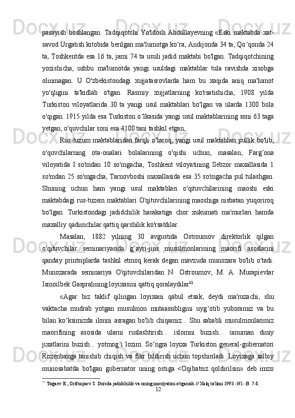 pasayish   boshlangan.   Tadqiqotchi   Yo'ldosh   Abdullayevning   «Eski   maktabda   xat-
savod Urgatish kitobida berilgan ma'lumotga ko ra, Andijonda 34 ta, Qo qonda 24ʻ ʻ
ta, Toshkentda esa 16 ta, jami 74 ta usuli jadid maktabi bo'lgan. Tadqiqotchining
yozishicha,   ushbu   ma'lumotda   yangi   usuldagi   maktablar   tula   ravishda   xisobga
olinmagan.   U   O'zbekistondagi   xujjatasrovlarda   ham   bu   xaqida   aniq   ma'lumot
yo'qligini   ta'kidlab   o'tgan.   Rasmiy   xujjatlarning   ko'rsatishicha,   1908   yilda
Turkiston   viloyatlarida   30   ta   yangi   usul   maktablari   bo'lgan   va   ularda   1300   bola
o'qigan. 1915 yilda esa Turkiston o lkasida yangi usul maktablarining soni 63 taga	
ʻ
yetgan, o'quvchilar soni esa 4100 tani tashkil etgan,
Rus-tuzum maktablaridan farqli o laroq, yangi usul maktablari pullik bo'lib,	
ʻ
o'quvchilarning   ota-onalari   bolalarining   o'qishi   uchun,   masalan,   Farg ona	
ʼ
viloyatida   I   so'mdan   10   so'mgacha,   Toshkent   viloyatining   Sebzor   maxallasida   1
so'mdan 25 so'mgacha, Tarnovboshi maxallasida esa 35 so'mgacha pul tulashgan.
Shuning   uchun   ham   yangi   usul   maktablari   o'qituvchilarining   maoshi   eski
maktabdagi  rus-tuzem maktablari O'qituvchilarining maoshiga  nisbatan yuqoriroq
bo'lgan.   Turkistondagi   jadidchilik   harakatiga   chor   xukumati   ma'murlari   hamda
maxalliy qadimchilar qattiq qarshilik ko'rsatdilar.
Masalan,   1882   yilning   30   avgustida   Ostroumov   direktorlik   qilgan
o'qituvchilar   seminariyasida   g ayri-jins   musulmonlarining   maorifi   asoslarini	
ʼ
qanday   printsiplarda   tashkil   etmoq   kerak   degan   mavzuda   munozara   bo'lib   o'tadi.
Munozarada   seminariya   O'qituvchilaridan   N.   Ostroumov,   M.   A.   Murapievlar
Ismoilbek Gaspralining loyixasini qattiq qoralaydilar 11
.
«Agar   biz   taklif   qilingan   loyixani   qabul   etsak,   deydi   ma'ruzachi,   shu
vaktacha   mudrab   yotgan   musulmon   mutaassibligini   uyg otib   yuboramiz   va   bu	
ʻ
bilan   ko ksimizda   ilonni   asragan   bo'lib   chiqamiz...   Shu   sababli   musulmonlarimiz	
ʻ
maorifining   asosida   ularni   ruslashtirish...   islomni   buzish...   umuman   diniy
jixatlarini   buzish...   yotmog i   lozim.  So ngra   loyixa  Turkiston   general-gubernatori	
ʻ ʻ
Rozenbaxga   tanishib   chiqish   va   fikr   bildirish   uchun  topshiriladi.   Loyixaga   salbiy
munosabatda   bo'lgan   gubernator   uning   ostiga   <Oqibatsiz   qoldirilsin»   deb   imzo
11
  Togaev E., Orifxujaev S. Dursda jadidchilik va uning moxiyatini o'rganish // Xalq ta'limi 1993.-N1.-B. 7-8.
12 