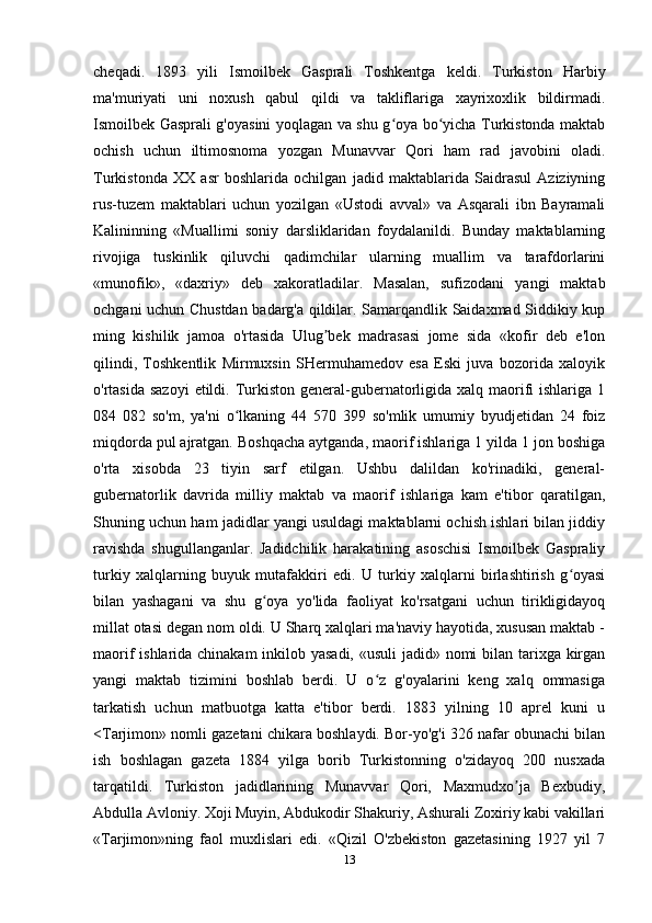 cheqadi.   1893   yili   Ismoilbek   Gasprali   Toshkentga   keldi.   Turkiston   Harbiy
ma'muriyati   uni   noxush   qabul   qildi   va   takliflariga   xayrixoxlik   bildirmadi.
Ismoilbek Gasprali g'oyasini yoqlagan va shu g oya bo yicha Turkistonda maktabʻ ʻ
ochish   uchun   iltimosnoma   yozgan   Munavvar   Qori   ham   rad   javobini   oladi.
Turkistonda   XX   asr   boshlarida   ochilgan   jadid   maktablarida   Saidrasul   Aziziyning
rus-tuzem   maktablari   uchun   yozilgan   «Ustodi   avval»   va   Asqarali   ibn   Bayramali
Kalininning   «Muallimi   soniy   darsliklaridan   foydalanildi.   Bunday   maktablarning
rivojiga   tuskinlik   qiluvchi   qadimchilar   ularning   muallim   va   tarafdorlarini
«munofik»,   «daxriy»   deb   xakoratladilar.   Masalan,   sufizodani   yangi   maktab
ochgani uchun Chustdan badarg'a qildilar. Samarqandlik Saidaxmad Siddikiy kup
ming   kishilik   jamoa   o'rtasida   Ulug bek   madrasasi   jome   sida   «kofir   deb   e'lon	
ʼ
qilindi,   Toshkentlik   Mirmuxsin   SHermuhamedov   esa   Eski   juva   bozorida   xaloyik
o'rtasida sazoyi  etildi. Turkiston general-gubernatorligida xalq maorifi  ishlariga  1
084   082   so'm,   ya'ni   o lkaning   44   570   399   so'mlik   umumiy   byudjetidan   24   foiz	
ʻ
miqdorda pul ajratgan. Boshqacha aytganda, maorif ishlariga 1 yilda 1 jon boshiga
o'rta   xisobda   23   tiyin   sarf   etilgan.   Ushbu   dalildan   ko'rinadiki,   general-
gubernatorlik   davrida   milliy   maktab   va   maorif   ishlariga   kam   e'tibor   qaratilgan,
Shuning uchun ham jadidlar yangi usuldagi maktablarni ochish ishlari bilan jiddiy
ravishda   shugullanganlar.   Jadidchilik   harakatining   asoschisi   Ismoilbek   Gaspraliy
turkiy   xalqlarning   buyuk   mutafakkiri   edi.   U   turkiy   xalqlarni   birlashtirish   g oyasi	
ʻ
bilan   yashagani   va   shu   g oya   yo'lida   faoliyat   ko'rsatgani   uchun   tirikligidayoq	
ʻ
millat otasi degan nom oldi. U Sharq xalqlari ma'naviy hayotida, xususan maktab -
maorif ishlarida chinakam  inkilob yasadi, «usuli  jadid» nomi  bilan tarixga kirgan
yangi   maktab   tizimini   boshlab   berdi.   U   o z   g'oyalarini   keng   xalq   ommasiga	
ʻ
tarkatish   uchun   matbuotga   katta   e'tibor   berdi.   1883   yilning   10   aprel   kuni   u
<Tarjimon» nomli gazetani chikara boshlaydi. Bor-yo'g'i 326 nafar obunachi bilan
ish   boshlagan   gazeta   1884   yilga   borib   Turkistonning   o'zidayoq   200   nusxada
tarqatildi.   Turkiston   jadidlarining   Munavvar   Qori,   Maxmudxo ja   Bexbudiy,	
ʼ
Abdulla Avloniy. Xoji Muyin, Abdukodir Shakuriy, Ashurali Zoxiriy kabi vakillari
«Tarjimon»ning   faol   muxlislari   edi.   «Qizil   O'zbekiston   gazetasining   1927   yil   7
13 