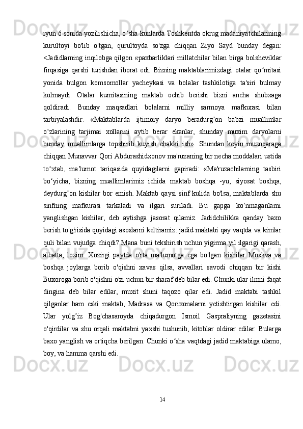 iyun 6 sonida yozilishicha, o sha kunlarda Toshkentda okrug madaniyatchilariningʻ
kurultoyi   bo'lib   o'tgan,   qurultoyda   so'zga   chiqqan   Ziyo   Sayd   bunday   degan:
<Jadidlarning inqilobga qilgon «paxbarliklari millatchilar bilan birga bolsheviklar
firqasiga   qarshi   turishdan   iborat   edi.   Bizning   maktablarimizdagi   otalar   qo mitasi	
ʻ
yonida   bulgon   komsomollar   yacheykasi   va   bolalar   tashkilotiga   ta'siri   bulmay
kolmaydi.   Otalar   kumitasining   maktab   ochib   berishi   bizni   ancha   shubxaga
qoldiradi.   Bunday   maqsadlari   bolalarni   milliy   sarmoya   mafkurasi   bilan
tarbiyalashdir.   «Maktablarda   ijtimoiy   daryo   beradurg on   babzi   muallimlar	
ʼ
o zlarining   tarjimai   xollarini   aytib   berar   ekanlar,   shunday   muxim   daryolarni	
ʻ
bunday   muallimlarga   topshirib   kuyish   chakki   ish».   Shundan   keyin   muzoqaraga
chiqqan Munavvar Qori Abdurashidxonov ma'ruzaning bir necha moddalari ustida
to xtab,   ma'lumot   tariqasida   quyidagilarni   gapiradi:   «Ma'ruzachilarning   tasbiri
ʻ
bo yicha,   bizning   muallimlarimiz   ichida   maktab   boshqa   -yu,   siyosat   boshqa,
ʻ
deydurg on   kishilar   bor   emish.   Maktab   qaysi   sinf   kulida   bo'lsa,   maktablarda   shu	
ʼ
sinfning   mafkurasi   tarkaladi   va   ilgari   suriladi.   Bu   gapga   ko nmaganlarni	
ʻ
yanglishgan   kishilar,   deb   aytishga   jasorat   qilamiz.   Jadidchilikka   qanday   baxo
berish to'g'risida quyidagi asoslarni keltiramiz: jadid maktabi qay vaqtda va kimlar
quli bilan vujudga chiqdi? Mana buni tekshirish uchun yigirma yil ilgarigi qarash,
albatta,   lozim.   Xozirgi   paytda   o'rta   ma'lumotga   ega   bo'lgan   kishilar   Moskva   va
boshqa   joylarga   borib   o'qishni   xavas   qilsa,   avvallari   savodi   chiqqan   bir   kishi
Buxoroga borib o'qishni o'zi uchun bir sharaf deb bilar edi. Chunki ular ilmni faqat
dingina   deb   bilar   edilar,   muxit   shuni   taqozo   qilar   edi.   Jadid   maktabi   tashkil
qilganlar   ham   eski   maktab,   Madrasa   va   Qorixonalarni   yetishtirgan   kishilar   edi.
Ular   yolg iz   Bog'chasaroyda   chiqadurgon   Ismoil   Gaspraliyning   gazetasini	
ʼ
o'qirdilar   va  shu   orqali   maktabni   yaxshi   tushunib,   kitoblar   oldirar   edilar.   Bularga
baxo yanglish va ortiqcha berilgan. Chunki o sha vaqtdagi jadid maktabiga ulamo,	
ʻ
boy, va hamma qarshi edi.
14 