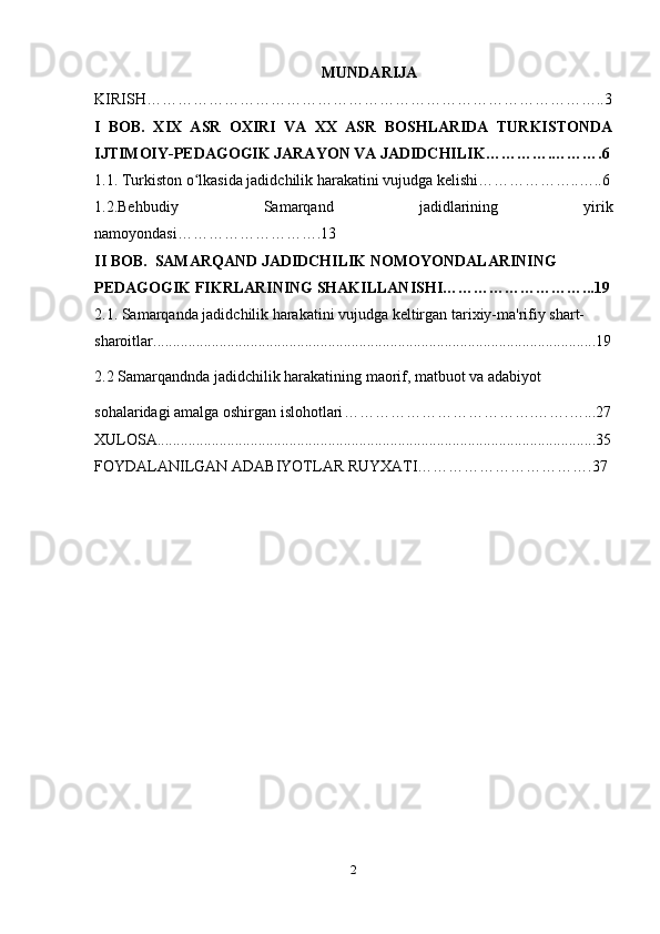 MUNDARIJA
KIRISH……………………………………………………………………………..3
I   BOB.   XIX   ASR   OXIRI   VA   XX   ASR   BOSHLARIDA   TURKISTONDA
IJTIMOIY-PEDAGOGIK JARAYON VA JADIDCHILIK………….……….6
1.1. Turkiston o lkasida jadidchilik harakatini vujudga kelishi………………..…..6ʻ
1.2.Behbudiy   Samarqand   jadidlarining   yirik
namoyondasi ……………………….13
II BOB.  SAMARQAND JADIDCHILIK NOMOYONDALARINING 
PEDAGOGIK FIKRLARINING SHAKILLANISHI………………………...19
2.1. Samarqanda jadidchilik harakatini vujudga keltirgan tarixiy-ma'rifiy shart-
sharoitlar ..................................................................................................................19
2.2 Samarqandnda jadidchilik harakatining maorif, matbuot va adabiyot
sohalaridagi amalga oshirgan islohotlari ……………………………….…….…...27
XULOSA.................................................................................................................35
FOYDALANILGAN ADABIYOTLAR RUYXATI…………………………….37
2 