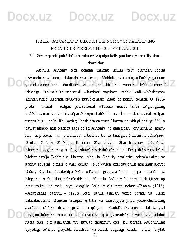 II BOB.  SAMARQAND JADIDCHILIK NOMOYONDALARINING
PEDAGOGIK FIKRLARINING SHAKILLANISHI
2.1  .Samarqanda jadidchilik harakatini vujudga keltirgan tarixiy-ma'rifiy shart-
sharoitlar
Abdulla     Avloniy     o‘zi     ochgan     maktab     uchun     to‘rt     qismdan     iborat
«Birinchi   muallim»,   «Ikkinchi   muallim»,   «Maktab   gulistoni»,   «Turkiy   guliston
yoxud   axloq»   kabi     darsliklar     va     o‘qish     kitobini     yaratdi.     Maktab-maorif
ishlariga     ko‘mak   ko‘rsatuvchi     «Jamiyati   xayriya»     tashkil   etdi.   «Nashriyot»
shirkati tuzib, Xadrada «Maktab  kutubxonasi»  kitob  do‘konini  ochadi.  U  1913-
yilda     tashkil     etilgan   professional   «Turon»   nomli   teatri   to‘garagining
tashkilotchilaridandir. Bu to‘garak keyinchalik  Hamza  tomonidan tashkil  etilgan
truppa bilan   qo‘shilib   hozirgi   bosh drama teatri Hamza nomidagi hozirgi Milliy
davlat   akade-  mik  teatriga  asos   bo‘ldi.Avloniy    to‘garagidan     keyinchalik    mash-
hur     inqilobchi     va     madaniyat   arboblari   bo‘lib   tanilgan   Nizomiddin   Xo‘jaev,
G‘ulom   Zafariy,   Shokirjon   Rahimiy,   Shamsiddin     Sharofiddinov     (Xurshid),
Mannon  Uyg‘ur  singari  ulug‘  shaxslar yetishib chiqdilar. Ular jadid yozuvchilar:
Mahmudxo‘ja   Behbudiy,   Hamza,   Abdulla   Qodiriy   asarlarini   sahnalashtirar   va
asosiy   rollarni   o‘zlari   o‘ynar   edilar.   1916   -yilda   ozarbayjonlik   mashhur   aktyor
Sidqiy   Ruhillo   Toshkentga   kelib   «Turon»   gruppasi   bilan     birga     «Layli     va
Majnun»  spektaklini  sahnalashtiradi.  Abdulla  Avloniy  bu spektaklda Qaysning
otasi   rolini   ijro   etadi.   Ayni   chog‘da   Avloniy   o‘z   teatri   uchun   «Pinak»   (1915),
«Advokatlik   osonmi?»   (1916)   kabi   sahna   asarlari   yozib   beradi   va   ularni
sahnalashtiradi.   Bundan   tashqari   u   tatar   va   ozarbayjon   jadid   yozuvchilarining
asarlarini   o‘zbek   tiliga   tarjima   ham   qilgan.       Abdulla   Avloniy   millat   va   yurt
qayg‘usi bilan, mamlakat is-  tiqboli va ravnaqi ezgu niyati bilan yashadi va u bilan
nafas   oldi,   o‘z   asarlarida   uni   kuylab   tarannum   etdi.   Bu   borada   Avloniyning
quyidagi   so‘zlari   g‘oyatda   ibratlidur   va   xuddi   bugungi   kunda     bizni     o‘ylab
21 