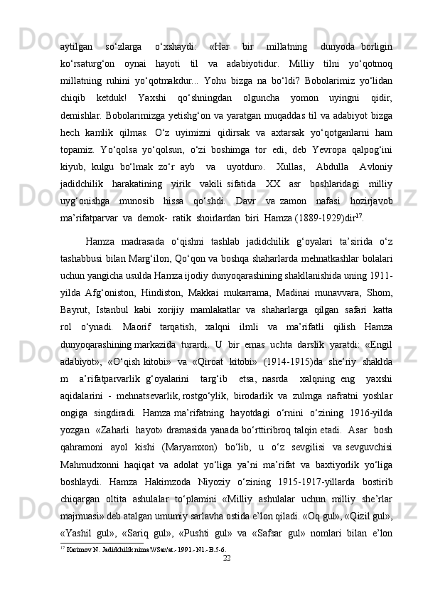 aytilgan     so‘zlarga     o‘xshaydi:     «Har     bir     millatning     dunyoda   borligin
ko‘rsaturg‘on     oynai     hayoti     til     va     adabiyotidur.     Milliy     tilni     yo‘qotmoq
millatning   ruhini   yo‘qotmakdur...   Yohu   bizga   na   bo‘ldi?   Bobolarimiz   yo‘lidan
chiqib     ketduk!     Yaxshi     qo‘shningdan     olguncha     yomon     uyingni     qidir,
demishlar.  Bobolarimizga  yetishg‘on  va  yaratgan  muqaddas  til   va  adabiyot  bizga
hech   kamlik   qilmas.   O‘z   uyimizni   qidirsak   va   axtarsak   yo‘qotganlarni   ham
topamiz.   Yo‘qolsa   yo‘qolsun,   o‘zi   boshimga   tor   edi,   deb   Yevropa   qalpog‘ini
kiyub,   kulgu   bo‘lmak   zo‘r   ayb     va     uyotdur».     Xullas,     Abdulla     Avloniy
jadidchilik     harakatining     yirik     vakili   sifatida     XX     asr     boshlaridagi     milliy
uyg‘onishga     munosib     hissa     qo‘shdi.     Davr     va   zamon     nafasi     hozirjavob
ma’rifatparvar  va  demok-  ratik  shoirlardan  biri  Hamza (1889-1929)dir 17
.
Hamza     madrasada     o‘qishni     tashlab     jadidchilik     g‘oyalari     ta’sirida     o‘z
tashabbusi bilan Marg‘ilon, Qo‘qon va boshqa shaharlarda mehnatkashlar bolalari
uchun yangicha usulda Hamza ijodiy dunyoqarashining shakllanishida uning 1911-
yilda  Afg‘oniston,  Hindiston,  Makkai  mukarrama,  Madinai  munavvara,  Shom,
Bayrut,   Istanbul   kabi   xorijiy   mamlakatlar   va   shaharlarga   qilgan   safari   katta
rol   o‘ynadi.   Maorif   tarqatish,   xalqni   ilmli   va   ma’rifatli   qilish   Hamza
dunyoqarashining markazida  turardi.  U  bir  emas  uchta  darslik  yaratdi:  «Engil
adabiyot»,   «O‘qish kitobi»  va  «Qiroat  kitobi»   (1914-1915)da   she’riy   shaklda
m     a’rifatparvarlik   g‘oyalarini     targ‘ib     etsa,   nasrda     xalqning   eng     yaxshi
aqidalarini  -  mehnatsevarlik, rostgo‘ylik,  birodarlik  va  zulmga  nafratni  yoshlar
ongiga   singdiradi.   Hamza ma’rifatning   hayotdagi   o‘rnini   o‘zining   1916-yilda
yozgan   «Zaharli   hayot» dramasida yanada bo‘rttiribroq talqin etadi.   Asar   bosh
qahramoni     ayol     kishi     (Maryamxon)     bo‘lib,     u     o‘z     sevgilisi     va   sevguvchisi
Mahmudxonni   haqiqat   va   adolat   yo‘liga   ya’ni   ma’rifat   va   baxtiyorlik   yo‘liga
boshlaydi.   Hamza   Hakimzoda   Niyoziy   o‘zining   1915-1917-yillarda   bostirib
chiqargan   oltita   ashulalar   to‘plamini   «Milliy   ashulalar   uchun   milliy   she’rlar
majmuasi» deb atalgan umumiy sarlavha ostida e’lon qiladi. «Oq gul», «Qizil gul»,
«Yashil   gul»,   «Sariq   gul»,   «Pushti   gul»   va   «Safsar   gul»   nomlari   bilan   e’lon
17
 Karimov N. Jadidchilik nima?//San'at.-1991.-N1.-B.5-6.
22 