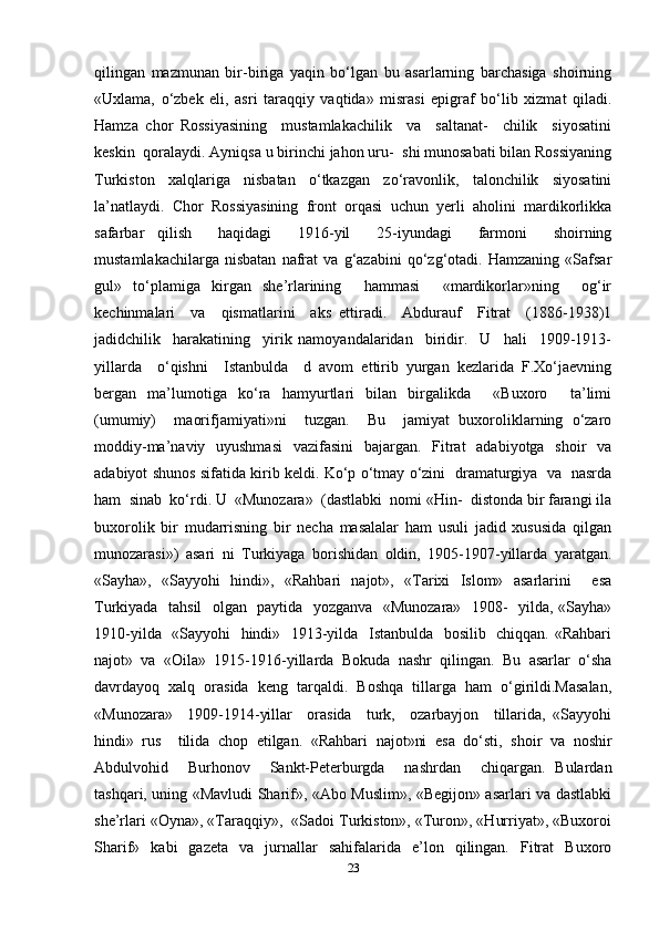 qilingan   mazmunan   bir-biriga   yaqin   bo‘lgan   bu   asarlarning   barchasiga   shoirning
«Uxlama,   o‘zbek   eli,   asri   taraqqiy   vaqtida»   misrasi   epigraf   bo‘lib   xizmat   qiladi.
Hamza   chor   Rossiyasining     mustamlakachilik     va     saltanat-     chilik     siyosatini
keskin  qoralaydi. Ayniqsa u birinchi jahon uru-  shi munosabati bilan Rossiyaning
Turkiston   xalqlariga   nisbatan   o‘tkazgan   zo‘ravonlik,   talonchilik   siyosatini
la’natlaydi.   Chor   Rossiyasining   front   orqasi   uchun   yerli   aholini   mardikorlikka
safarbar   qilish     haqidagi     1916-yil     25-iyundagi     farmoni     shoirning
mustamlakachilarga   nisbatan   nafrat   va   g‘azabini   qo‘zg‘otadi.   Hamzaning   «Safsar
gul»   to‘plamiga   kirgan   she’rlarining     hammasi     «mardikorlar»ning     og‘ir
kechinmalari     va     qismatlarini     aks   ettiradi.     Abdurauf     Fitrat     (1886-1938)1
jadidchilik     harakatining     yirik   namoyandalaridan     biridir.     U     hali     1909-1913-
yillarda     o‘qishni     Istanbulda     d   avom   ettirib   yurgan   kezlarida   F.Xo‘jaevning
bergan   ma’lumotiga   ko‘ra   hamyurtlari   bilan   birgalikda     «Buxoro     ta’limi
(umumiy)     maorifjamiyati»ni     tuzgan.     Bu     jamiyat   buxoroliklarning   o‘zaro
moddiy-ma’naviy   uyushmasi   vazifasini   bajargan.   Fitrat   adabiyotga   shoir   va
adabiyot shunos sifatida kirib keldi. Ko‘p o‘tmay o‘zini   dramaturgiya   va   nasrda
ham  sinab  ko‘rdi. U  «Munozara»  (dastlabki  nomi «Hin-  distonda bir farangi ila
buxorolik   bir   mudarrisning   bir   necha   masalalar   ham   usuli   jadid   xususida   qilgan
munozarasi»)   asari   ni   Turkiyaga   borishidan   oldin,   1905-1907-yillarda   yaratgan.
«Sayha»,   «Sayyohi   hindi»,   «Rahbari   najot»,   «Tarixi   Islom»   asarlarini     esa
Turkiyada   tahsil    olgan   paytida   yozganva   «Munozara»   1908-   yilda, «Sayha»
1910-yilda   «Sayyohi   hindi»   1913-yilda   Istanbulda   bosilib   chiqqan. «Rahbari
najot»   va   «Oila»   1915-1916-yillarda   Bokuda   nashr   qilingan.   Bu   asarlar   o‘sha
davrdayoq   xalq   orasida   keng   tarqaldi.   Boshqa   tillarga   ham   o‘girildi.Masalan,
«Munozara»     1909-1914-yillar     orasida     turk,     ozarbayjon     tillarida,   «Sayyohi
hindi»   rus     tilida   chop   etilgan.   «Rahbari   najot»ni   esa   do‘sti,   shoir   va   noshir
Abdulvohid     Burhonov     Sankt-Peterburgda     nashrdan     chiqargan.   Bulardan
tashqari, uning «Mavludi Sharif», «Abo Muslim», «Begijon» asarlari va dastlabki
she’rlari «Oyna», «Taraqqiy»,  «Sadoi Turkiston», «Turon», «Hurriyat», «Buxoroi
Sharif»   kabi   gazeta   va   jurnallar   sahifalarida   e’lon   qilingan.   Fitrat   Buxoro
23 