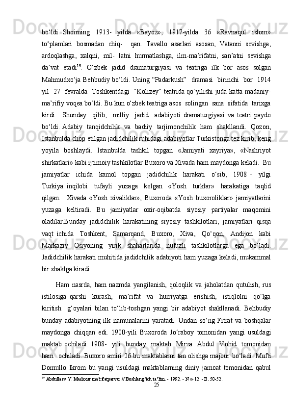 bo‘ldi.   Shoirning     1913-     yilda     «Bayoz»,     1917-yilda     36     «Ravnaqul     islom»
to‘plamlari   bosmadan   chiq-     qan.   Tavallo   asarlari   asosan,   Vatanni   sevishga,
ardoqlashga,   xalqni,   mil-   latni   hurmatlashga,   ilm-ma’rifatni,   san’atni   sevishga
da’vat   etadi 19
.   O‘zbek   jadid   dramaturgiyasi   va   teatriga   ilk   bor   asos   solgan
Mahmudxo‘ja Behbudiy bo‘ldi. Uning “Padarkush”   dramasi    birinchi   bor   1914
yil   27   fevralda   Toshkentdagi   “Kolizey” teatrida qo‘yilishi juda katta madaniy-
ma’rifiy voqea bo‘ldi. Bu kun o‘zbek teatriga asos  solingan  sana  sifatida  tarixga
kirdi.     Shunday     qilib,     milliy     jadid     adabiyoti   dramaturgiyasi   va   teatri   paydo
bo‘ldi. Adabiy   tanqidchilik   va   badiiy   tarjimonchilik   ham   shakllandi.   Qozon,
Istanbulda chop etilgan jadidchilik ruhidagi adabiyotlar Turkistonga tez kirib, keng
yoyila     boshlaydi.     Istanbulda     tashkil     topgan     «Jamiyati     xayriya»,     «Nashriyot
shirkatlari» kabi ijtimoiy tashkilotlar Buxoro va Xivada ham maydonga keladi.  Bu
jamiyatlar     ichida     kamol     topgan     jadidchilik     harakati     o‘sib,     1908   -     yilgi
Turkiya   inqilobi     tufayli     yuzaga     kelgan     «Yosh     turklar»     harakatiga     taqlid
qilgan.     Xivada   «Yosh   xivaliklar»,   Buxoroda   «Yosh   buxoroliklar»   jamiyatlarini
yuzaga   keltiradi.   Bu   jamiyatlar   oxir-oqibatda   siyosiy   partiyalar   maqomini
oladilar.Bunday   jadidchilik   harakatining   siyosiy   tashkilotlari,   jamiyatlari   qisqa
vaqt   ichida     Toshkent,     Samarqand,     Buxoro,     Xiva,     Qo‘qon,     Andijon     kabi
Markaziy   Osiyoning   yirik   shaharlarida   nufuzli   tashkilotlarga   ega   bo‘ladi.
Jadidchilik harakati muhitida jadidchilik adabiyoti ham yuzaga keladi, mukammal
bir shaklga kiradi. 
          Ham   nasrda,   ham   nazmda   yangilanish,   qoloqlik   va   jaholatdan   qutulish,   rus
istilosiga   qarshi     kurash,     ma’rifat     va     hurriyatga     erishish,     istiqlolni     qo‘lga
kiritish     g‘oyalari   bilan   to‘lib-toshgan   yangi   bir   adabiyot   shakllanadi.   Behbudiy
bunday   adabiyotning   ilk   namunalarini   yaratadi.   Undan   so‘ng   Fitrat   va   boshqalar
maydonga   chiqqan   edi.   1900-yili   Buxoroda   Jo‘raboy   tomonidan   yangi   usuldagi
maktab  ochiladi.   1908-     yili     bunday     maktab    Mirza     Abdul     Vohid     tomonidan
ham   ochiladi. Buxoro amiri 26 bu maktablarni tan olishga majbur bo‘ladi. Mufti
Domullo   Ikrom   bu   yangi   usuldagi   maktablarning   diniy   jamoat   tomonidan   qabul
19
 Abdullaev Y. Mashxur ma’rifatparvar // Boshlang’ich ta’ lim. - 1992. - N «-12. - B. 50-52.
25 