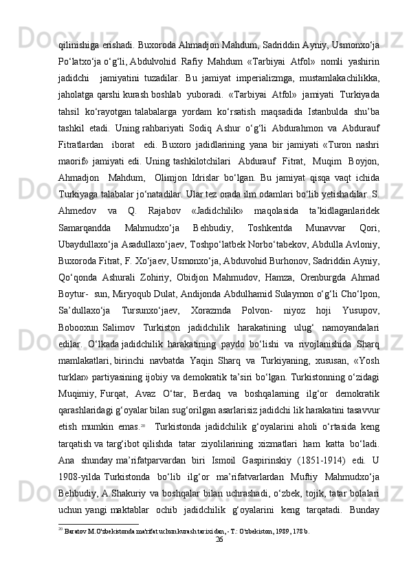 qilinishiga erishadi. Buxoroda Ahmadjon Mahdum, Sadriddin Ayniy, Usmonxo‘ja
Po‘latxo‘ja o‘g‘li, Abdulvohid  Rafiy  Mahdum  «Tarbiyai  Atfol»  nomli  yashirin
jadidchi     jamiyatini   tuzadilar.   Bu   jamiyat   imperializmga,   mustamlakachilikka,
jaholatga qarshi kurash boshlab  yuboradi.  «Tarbiyai  Atfol»  jamiyati  Turkiyada
tahsil  ko‘rayotgan talabalarga  yordam  ko‘rsatish  maqsadida  Istanbulda  shu’ba
tashkil  etadi.  Uning rahbariyati  Sodiq  Ashur  o‘g‘li  Abdurahmon  va  Abdurauf
Fitratlardan     iborat     edi.   Buxoro   jadidlarining   yana   bir   jamiyati   «Turon   nashri
maorif»   jamiyati   edi.   Uning   tashkilotchilari     Abdurauf     Fitrat,     Muqim     Boyjon,
Ahmadjon     Mahdum,     Olimjon   Idrislar   bo‘lgan.   Bu   jamiyat   qisqa   vaqt   ichida
Turkiyaga talabalar jo‘natadilar. Ular tez orada ilm odamlari bo‘lib yetishadilar. S.
Ahmedov     va     Q.     Rajabov     «Jadidchilik»     maqolasida     ta’kidlaganlaridek
Samarqandda     Mahmudxo‘ja     Behbudiy,     Toshkentda     Munavvar     Qori,
Ubaydullaxo‘ja Asadullaxo‘jaev, Toshpo‘latbek Norbo‘tabekov, Abdulla Avloniy,
Buxoroda Fitrat, F. Xo‘jaev, Usmonxo‘ja, Abduvohid Burhonov, Sadriddin Ayniy,
Qo‘qonda  Ashurali  Zohiriy,  Obidjon  Mahmudov,  Hamza,  Orenburgda  Ahmad
Boytur-  sun, Miryoqub Dulat, Andijonda Abdulhamid Sulaymon o‘g‘li Cho‘lpon,
Sa’dullaxo‘ja     Tursunxo‘jaev,     Xorazmda     Polvon-     niyoz     hoji     Yusupov,
Bobooxun   Salimov     Turkiston     jadidchilik     harakatining     ulug‘     namoyandalari
edilar.  O‘lkada jadidchilik  harakatining  paydo  bo‘lishi  va  rivojlanishida  Sharq
mamlakatlari, birinchi  navbatda  Yaqin  Sharq  va  Turkiyaning,  xususan,  «Yosh
turklar» partiyasining ijobiy va demokratik ta’siri bo‘lgan. Turkistonning o‘zidagi
Muqimiy,   Furqat,     Avaz     O‘tar,     Berdaq     va     boshqalarning     ilg‘or     demokratik
qarashlaridagi g‘oyalar bilan sug‘orilgan asarlarisiz jadidchi lik harakatini tasavvur
etish   mumkin   emas. 20
    Turkistonda   jadidchilik   g‘oyalarini   aholi   o‘rtasida   keng
tarqatish va targ‘ibot qilishda  tatar  ziyolilarining  xizmatlari  ham  katta  bo‘ladi.
Ana   shunday ma’rifatparvardan   biri   Ismoil   Gaspirinskiy   (1851-1914)   edi.   U
1908-yilda   Turkistonda     bo‘lib     ilg‘or     ma’rifatvarlardan     Muftiy     Mahmudxo‘ja
Behbudiy,   A.Shakuriy   va   boshqalar   bilan   uchrashadi,   o‘zbek,   tojik,   tatar   bolalari
uchun  yangi   maktablar     ochib    jadidchilik    g‘oyalarini     keng     tarqatadi.     Bunday
20
  Baratov M.O'zbekistonda ma'rifat uchun kurash tarixi dan, -T.: O'zbekiston, 1989, 178 b.
26