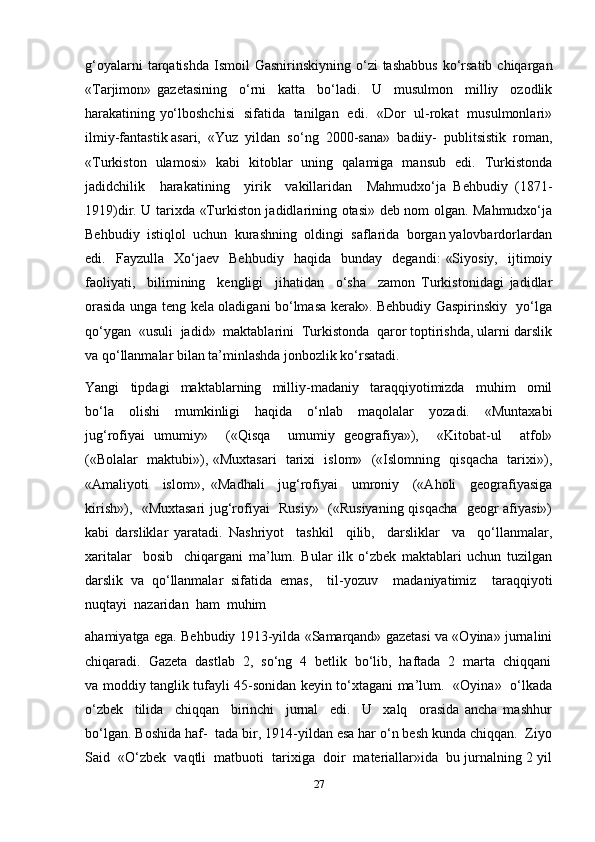 g‘oyalarni   tarqatishda  Ismoil   Gasnirinskiyning  o‘zi   tashabbus   ko‘rsatib  chiqargan
«Tarjimon»   gazetasining     o‘rni     katta     bo‘ladi.     U     musulmon     milliy     ozodlik
harakatining yo‘lboshchisi   sifatida   tanilgan   edi.   «Dor   ul-rokat   musulmonlari»
ilmiy-fantastik asari,  «Yuz  yildan  so‘ng  2000-sana»  badiiy-  publitsistik  roman,
«Turkiston   ulamosi»   kabi   kitoblar   uning   qalamiga   mansub   edi.   Turkistonda
jadidchilik     harakatining     yirik     vakillaridan     Mahmudxo‘ja   Behbudiy   (1871-
1919)dir. U tarixda «Turkiston jadidlarining otasi» deb nom olgan. Mahmudxo‘ja
Behbudiy  istiqlol  uchun  kurashning  oldingi  saflarida  borgan yalovbardorlardan
edi.    Fayzulla     Xo‘jaev    Behbudiy     haqida     bunday    degandi:   «Siyosiy,     ijtimoiy
faoliyati,     bilimining     kengligi     jihatidan     o‘sha     zamon   Turkistonidagi   jadidlar
orasida unga teng kela oladigani bo‘lmasa kerak». Behbudiy Gaspirinskiy   yo‘lga
qo‘ygan  «usuli  jadid»  maktablarini  Turkistonda  qaror toptirishda, ularni darslik
va qo‘llanmalar bilan ta’minlashda jonbozlik ko‘rsatadi.
Yangi     tipdagi     maktablarning     milliy-madaniy     taraqqiyotimizda     muhim     omil
bo‘la     olishi     mumkinligi     haqida     o‘nlab     maqolalar     yozadi.     «Muntaxabi
jug‘rofiyai   umumiy»     («Qisqa     umumiy   geografiya»),     «Kitobat-ul     atfol»
(«Bolalar   maktubi»), «Muxtasari   tarixi   islom»   («Islomning   qisqacha   tarixi»),
«Amaliyoti     islom»,   «Madhali     jug‘rofiyai     umroniy     («Aholi     geografiyasiga
kirish»),   «Muxtasari  jug‘rofiyai   Rusiy»   («Rusiyaning qisqacha   geogr afiyasi»)
kabi   darsliklar   yaratadi.   Nashriyot     tashkil     qilib,     darsliklar     va     qo‘llanmalar,
xaritalar     bosib     chiqargani   ma’lum.   Bular   ilk   o‘zbek   maktablari   uchun   tuzilgan
darslik   va   qo‘llanmalar   sifatida   emas,     til-yozuv     madaniyatimiz     taraqqiyoti
nuqtayi  nazaridan  ham  muhim 
ahamiyatga ega. Behbudiy 1913-yilda «Samarqand» gazetasi va «Oyina» jurnalini
chiqaradi.  Gazeta  dastlab  2,  so‘ng  4  betlik  bo‘lib,  haftada  2  marta  chiqqani
va moddiy tanglik tufayli 45-sonidan keyin to‘xtagani ma’lum.   «Oyina»   o‘lkada
o‘zbek     tilida     chiqqan     birinchi     jurnal     edi.     U     xalq     orasida   ancha   mashhur
bo‘lgan. Boshida haf-  tada bir, 1914-yildan esa har o‘n besh kunda chiqqan.  Ziyo
Said  «O‘zbek  vaqtli  matbuoti  tarixiga  doir  materiallar»ida  bu jurnalning 2 yil
27 