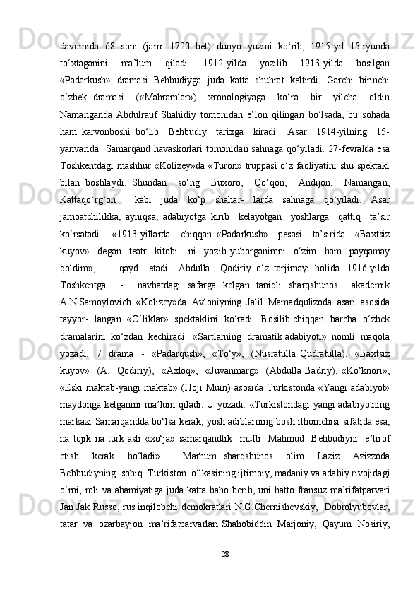 davomida   68   soni   (jami   1720   bet)   dunyo   yuzini   ko‘rib,   1915-yil   15-iyunda
to‘xtaganini     ma’lum     qiladi.     1912-yilda     yozilib     1913-yilda     bosilgan
«Padarkush»   dramasi   Behbudiyga   juda   katta   shuhrat   keltirdi.   Garchi   birinchi
o‘zbek   dramasi     («Mahramlar»)     xronologiyaga     ko‘ra     bir     yilcha     oldin
Namanganda   Abdulrauf   Shahidiy   tomonidan   e’lon   qilingan   bo‘lsada,   bu   sohada
ham   karvonboshi   bo‘lib     Behbudiy     tarixga     kiradi.     Asar     1914-yilning     15-
yanvarida   Samarqand havaskorlari  tomonidan sahnaga  qo‘yiladi. 27-fevralda esa
Toshkentdagi mashhur «Kolizey»da «Turon» truppasi o‘z faoliyatini shu spektakl
bilan   boshlaydi.   Shundan     so‘ng     Buxoro,     Qo‘qon,     Andijon,     Namangan,
Kattaqo‘rg‘on     kabi   juda   ko‘p   shahar-   larda   sahnaga   qo‘yiladi.   Asar
jamoatchilikka,   ayniqsa,   adabiyotga   kirib     kelayotgan     yoshlarga     qattiq     ta’sir
ko‘rsatadi.     «1913-yillarda     chiqqan   «Padarkush»     pesasi     ta’sirida     «Baxtsiz
kuyov»     degan     teatr     kitobi-     ni     yozib   yuborganimni     o‘zim     ham     payqamay
qoldim»,     -     qayd     etadi     Abdulla     Qodiriy   o‘z   tarjimayi   holida.   1916-yilda
Toshkentga     -     navbatdagi   safarga   kelgan   taniqli   sharqshunos     akademik
A.N.Samoylovich  «Kolizey»da  Avloniyning  Jalil  Mamadqulizoda  asari  asosida
tayyor-   langan   «O‘liklar»   spektaklini   ko‘radi.   Bosilib chiqqan   barcha   o‘zbek
dramalarini  ko‘zdan  kechiradi.  «Sartlarning  dramatik adabiyoti»  nomli  maqola
yozadi.     7     drama     -     «Padarqush»,     «To‘y»,     (Nusratulla   Qudratulla),     «Baxtsiz
kuyov»     (A.     Qodiriy),     «Axloq»,     «Juvanmarg»     (Abdulla   Badriy),   «Ko‘knori»,
«Eski   maktab-yangi   maktab»   (Hoji   Muin)   asosida   Turkistonda   «Yangi   adabiyot»
maydonga kelganini ma’lum qiladi. U yozadi: «Turkistondagi yangi adabiyotning
markazi Samarqandda bo‘lsa kerak, yosh adiblarning bosh ilhomchisi sifatida esa,
na   tojik   na   turk   asli   «xo‘ja»   samarqandlik     mufti     Mahmud     Behbudiyni     e’tirof
etish     kerak     bo‘ladi».       Marhum   sharqshunos     olim     Laziz     Azizzoda
Behbudiyning  sobiq  Turkiston  o‘lkasining ijtimoiy, madaniy va adabiy rivojidagi
o‘rni, roli va ahamiyatiga juda katta baho berib, uni hatto fransuz ma’rifatparvari
Jan Jak Russo, rus inqilobchi demokratlari N.G.Chernishevskiy,   Dobrolyubovlar,
tatar  va  ozarbayjon  ma’rifatparvarlari Shahobiddin  Marjoniy,  Qayum  Nosiriy,
28 