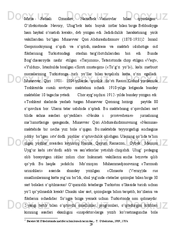 Mirza     Fatxali     Oxundov,     Naxafbek   Vazirovlar     bilan     qiyoslagan 21
.
O‘zbekistonda     Navoiy,     Ulug‘bek     kabi     buyuk     zotlar   bilan   birga   Behbudiyga
ham   haykal   o‘rnatish   kerak»,   deb   yozgan   edi.   Jadidichilik     harakatining     yirik
vakillaridan     bo‘lgan     Munavvar     Qori   Abdurashidxonov     (1878-1931)2     Ismoil
Gaspirinskiyning     o‘qish     va     o‘qitish,   madrasa     va     maktab     islohotiga     oid
fikrlarining     Turkistondagi     otashin   targ‘ibotchilaridan     biri     edi.     Bunda
Bog‘chasaroyda     nashr     etilgan     «Tarjimon»,   Tataristonda   chop   etilgan   «Vaqt»,
«Yulduz», Istanbulda bosilgan «Siroti mustaqim» («To‘g‘ri  yo‘l»),  kabi  matbuot
nusxalarining     Turkistonga     turli     yo‘llar     bilan   tarqalishi     katta     o‘rin     egalladi.
Munavvar     Qori     1901-     1904-yillarda     qrimlik     do‘sti   Rasim   Kishod   yordamida
Toshkentda   «usuli   sovtiya»   maktabini   ochadi.   1910-yilga   kelganda   bunday
maktablar 10 tagacha yetadi.      Chor ayg‘oqchisi 1912- yilda bunday yozgan edi:
«Toshkent   shahrida   yashab   turgan   Munavvar   Qorining   hozirgi       paytda   80
o‘quvchisi   bor.   Ularni   tatar   uslubida   o‘qitadi.   Bu   maktabning   o‘quvchilari   sart
tilida   sahna   asarlari   qo‘yadilar».   «Nauka   i     prosveshenie»     jurnalining
ma’lumotlariga     qaraganda,     Munavvar     Qori   Abdurashidxonovning     «Namuna»
maktabida  bir  necha  yuz  bola  o‘qigan.  Bu maktabda  tayyorgarligi  anchagina
jiddiy  bo‘lgan  iste’dodli  yoshlar  o‘qituvchilik qilishgan. Ularning qo‘lida ta’lim
olgan   yoshlar   orasidan   keyinroq   Hamza,   Qayum   Ramazon,     Oybek     Mannon
Uyg‘ur  kabi  iste’dodli  adib  va  san’atkorlar  yetishib chiqishdi.  Ulug‘  pedagog
olib   borayotgan   ishlar    zolim    chor    hukumati    vakillarini ancha   bezovta   qilib
qo‘ydi.   Bu   haqda     jadidchi     Mo‘minjon     Muhammadjonovning   «Turmush
urinishlari»     asarida     shunday     yozilgan:     «Olmaota     (Verniy)da     rus
muallimlarining katta yig‘ini bo‘ldi, shul yig‘inda «tatarlar qozoqlar bilan birga 30
sart   bolalari   o‘qitilmasun!   O‘qumishli   tatarlarga   Turkiston   o‘lkasida   turish   uchun
yo‘l qo‘yilmaslik kerak! Chunki ular sart, qozoqlarga bilim tarqatib, ko‘zlarini va
fikrlarini  ochadirlar.  So‘ngra  bizga  yemak  uchun  Turkistonda  non  qolmaydir.
2-yangi  tartib  bilan  o‘qituvchi  muallimlar,  progromlari,  o‘qitadurgon  kitoblari
kimning     asarlari     ekanligini     «inspektor»larga     yozib     ko‘rsatmaguncha     bola
21
  Baratov M.O'zbekistonda ma'rifat uchun kurash tarixi dan, -T.: O'zbekiston, 1989, 178 b.
29 