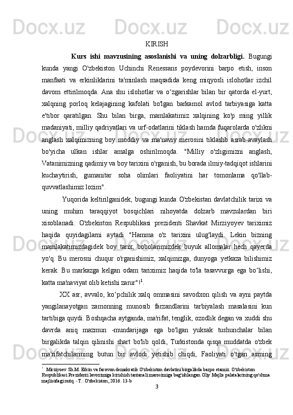 KIRISH
Kurs   ishi   mavzusining   asoslanishi   va   uning   dolzarbligi.   Bugungi
kunda   yangi   O'zbekiston   Uchinchi   Renessans   poydevorini   barpo   etish,   inson
manfaati   va   erkinliklarini   ta'minlash   maqsadida   keng   miqyosli   islohotlar   izchil
davom   ettirilmoqda.   Ana   shu   islohotlar   va   o zgarishlar   bilan   bir   qatorda   el-yurt,ʻ
xalqning   porloq   kelajagining   kafolati   bo'lgan   barkamol   avlod   tarbiyasiga   katta
e'tibor   qaratilgan.   Shu   bilan   birga,   mamlakatimiz   xalqining   ko'p   ming   yillik
madaniyati, milliy qadriyatlari va urf-odatlarini tiklash hamda fuqarolarda o'zlikni
anglash   xalqimizning   boy   moddiy   va   ma'naviy   merosini   tiklashb   asrab-avaylash
bo'yicha   ulkan   ishlar   amalga   oshirilmoqda.   "Milliy   o'zligimizni   anglash,
Vatanimizning qadimiy va boy tarixini o'rganish, bu borada ilmiy-tadqiqot ishlarini
kuchaytirish,   gumanitar   soha   olimlari   faoliyatini   har   tomonlama   qo'llab-
quvvatlashimiz lozim".
       Yuqorida  keltirilganidek, bugungi  kunda O'zbekistan  davlatchilik tarixi  va
uning   muhim   taraqqiyot   bosqichlari   nihoyatda   dolzarb   mavzulardan   biri
xisoblanadi.   O'zbekiston   Respublikasi   prezidenti   Shavkat   Mirziyoyev   tariximiz
haqida   quyidagilarni   aytadi   "Hamma   o'z   tarixini   ulug'laydi.   Lekin   bizning
mamlakatimizdagidek   boy   tarix,   bobolarimizdek   buyuk   allomalar   hech   qayerda
yo'q.   Bu   merosni   chuqur   o'rganishimiz,   xalqimizga,   dunyoga   yetkaza   bilishimiz
kerak.   Bu   markazga   kelgan   odam   tariximiz   haqida   to'la   tasavvurga   ega   bo lishi,	
ʻ
katta ma'naviyat olib ketishi zarur"! 1
.
XX   asr,   avvalo,   ko pchilik   xalq   ommasini   savodxon   qilish   va   ayni   paytda	
ʻ
yangilanayotgan   zamonning   munosib   farzandlarini   tarbiyalash   masalasini   kun
tartibiga quydi. Boshqacha aytganda, ma'rifat, tenglik, ozodlik degan va xuddi shu
davrda   aniq   mazmun   -mundarijaga   ega   bo'lgan   yuksak   tushunchalar   bilan
birgalikda   talqin   qilinishi   shart   bo'lib   qoldi,   Turkistonda   qisqa   muddatda   o'zbek
ma'rifatchilarining   butun   bir   avlodi   yetishib   chiqdi,   Faoliyati   o'tgan   asrning
1
   Mirziyoev Sh.M. Erkin va farovon demokratik O'zbekiston davlatini birgalikda barpo etamiz. O'zbekiston 
Respublikasi Prezidenti lavozimiga kirishish tantanali marosimiga bag'ishlangan Oliy Majlis palatalarining qo'shma 
majlisidagi nutq. -T.: O'zbekiston, 2016. 13-b
3 