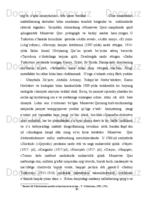 yig‘ib   o‘qita   olmaydurlar»,   deb   qaror   berdilar.                           Chor   amaldorlari
maktablarning   dasturlari   bilan   muntazam   tanishib   borganlar   va     imtihonlarda
ishtirok   etganlar».   Sirojiddin   Ahmadning   «Munavvar   Qori» maqolasida   qayd
qilinganidek     Munavvar     Qori     pedogogik     va     badiiy     asarlar     ham   yozgan.   U
Turkiston o‘lkasida birinchilar   qatorida «Adibi avval», «Adibi soniy», «Er yuzi»
(«Jug‘rofiya»),   «Havoyiji   diniya»   kitoblarini   (1907-yilda)   nashr   ettirgan.   1914-
yilda     Salim     Ismoil     Ulviyaning     Qur’on     qiroati     bo‘yicha     saboq     beruvchi
«Tajvid»ini     o‘zbekchaga     tarjima     qilib,     Orenburgda     nashr     ettirgan.     «Sadoi
Turkiston» jaridasida bosilgan Kamiy, Xislat, So‘fizoda, Hamza kabi shoirlarning
she’rlarini   to‘plab,   «Sabzazor»   nomi   bilan   chop   ettirgani   ma’lum.   Ulug‘
mutafakkir bu ishlar bilan ham cheklanmadi.  O‘ziga o‘xshash ochiq fikrli yoshlar
-     Ubaydulla   Xo‘jaev,   Abdulla   Avloniy,   Toshpo‘lat   Norbo‘tabekov,   Karim
Norbekov   va   boshqalar   bilan   hamkorlikda   1909-yilda   toshkentlik   bir   boyning
raisligida «Jamiyati xayriya» tashkil etadi. Biroq, bu jamiyat iqtisodiy jihatdan bir
necha ag‘niyolarning ion a va yordamiga suyangani  uchun   erkin   ish   olib   bora
olmaydi.  Lekin  rais  o‘rinbosari  bo‘lgan  Munavvar Qorining tinib-tinchimasligi
natijasida   jamiyat   taraqqiyparvar   yoshlar   qo‘liga   o‘tadi 22
.   Jamiyatning     yangi
a’zolari  pul  topmakka  ham  yangi  yo‘llar  izladi,  bos hlab «Gramafon obshestvo
sila» suylashib, har bir plastinkadan o‘n tiyin olmoq sharti-la bir   hafta   hofizlarni
va   o‘z   tarbiyasidagi   maktab   shogirdlarining   tovushini   sotdi, bundan faqat shu
yil   ichindagina   loaqal   ikki   ming   so‘m   kirsa   kerakdir».   Munavvar     Qori
Abdurashidxonov   milliy   matbuotning   asoschilaridandir.   U 1906-yil sentyabrda
«Xurshid»   («Quyosh»)   jaridasini   nashr   etdi   va   unga   muharrirlik   qiladi.   «Najot»
(1917-   yil),   «Kengash»   (1917-yil),   «Hurriyat»   (1917-   yil),   «Osiyo»,   «Haqiqat»,
«Turon»     kabi     matbuot     nashrlarida     muharrirlik     qiladi.     Munavvar     Qori
matbuotga elni, millatni g‘aflat uyqusidan uyg‘otuvchi, buyuk kuch, madaniyat va
ma’rifatga    chorlovchi     buyuk    vosita,    haqiqat    jarchisi    deb     qaradi.U    «Sadoiy
Turkiston»     (1915-1918)     jaridasida     maktablarni     takomillashtirish,     imtihonlar
o‘tkazish haqida yozar ekan: «...Butun dunyodagi madaniy millatlarning qayg‘u va
22
  Baratov M.O'zbekistonda ma'rifat uchun kurash tarixi dan, -T.: O'zbekiston, 1989, 178 b.
30 